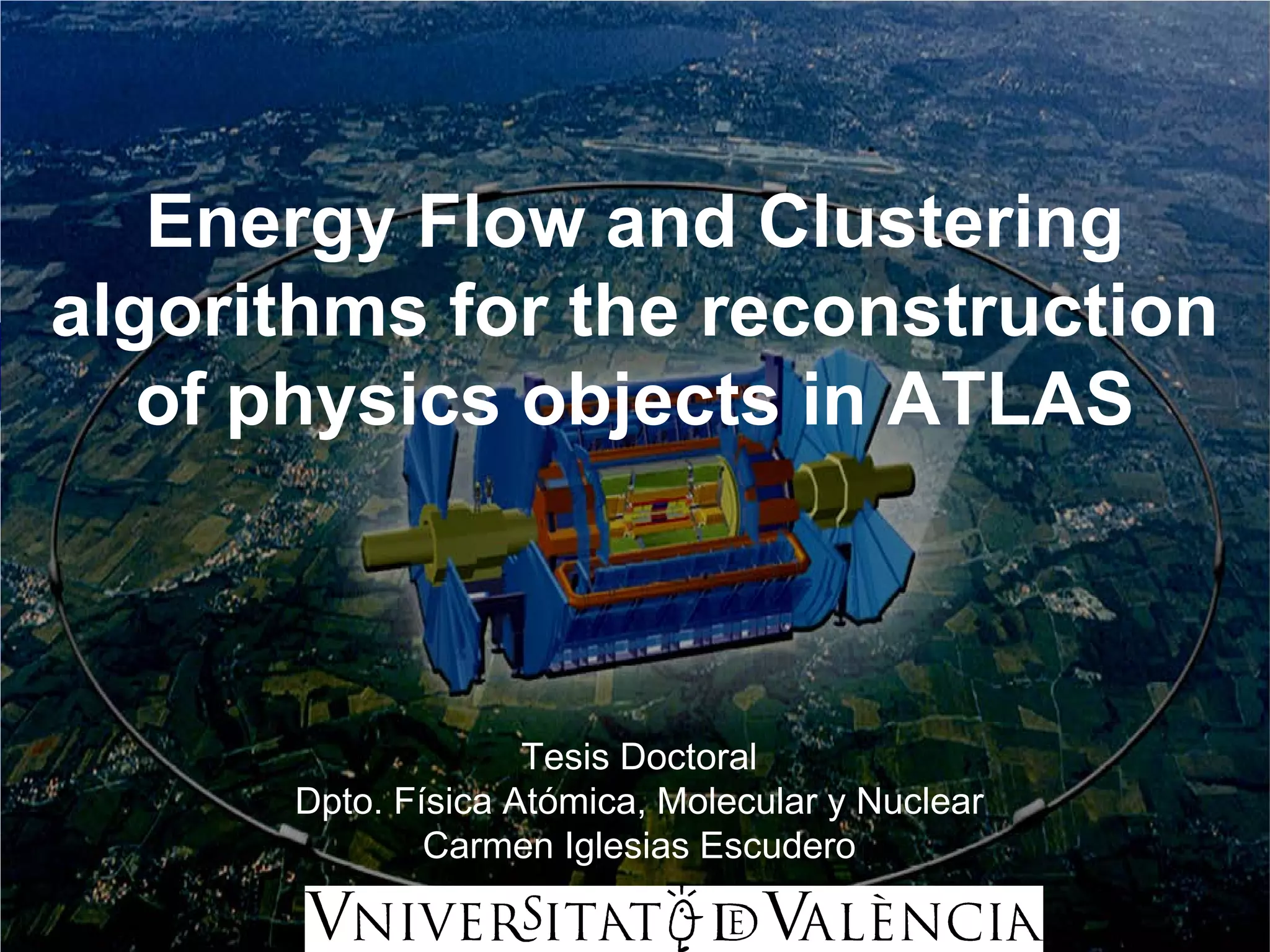 Energy Flow and Clustering
algorithms for the reconstruction
   of physics objects in ATLAS



                    Tesis Doctoral
      Dpto. Física Atómica, Molecular y Nuclear
              Carmen Iglesias Escudero
 