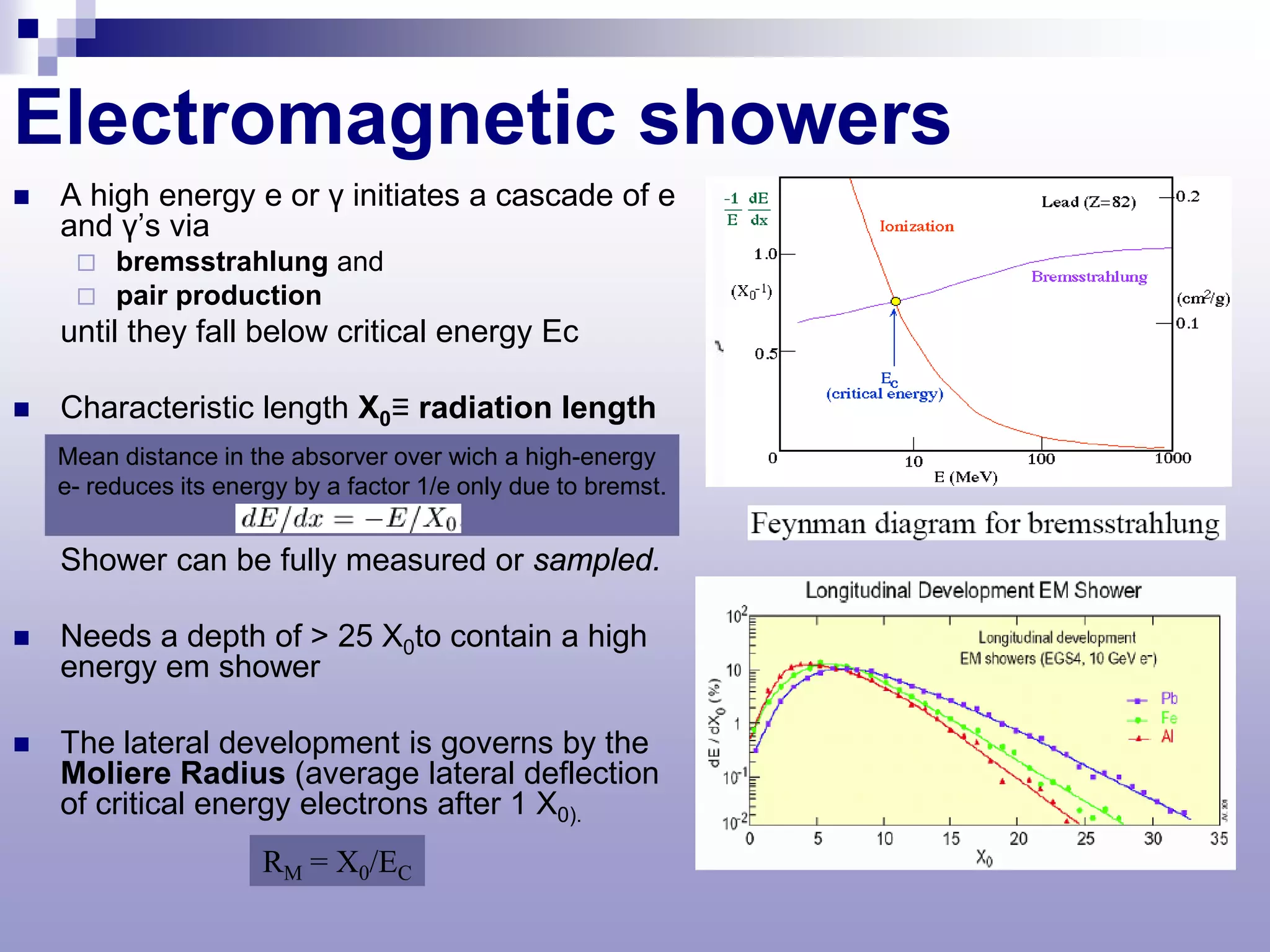 Electromagnetic showers
   A high energy e or γ initiates a cascade of e
    and γ’s via
        bremsstrahlung and
        pair production
    until they fall below critical energy Ec

   Characteristic length X0≡ radiation length
    Mean distance in the absorver over wich a high-energy
    e- reduces its energy by a factor 1/e only due to bremst.


    Shower can be fully measured or sampled.

   Needs a depth of > 25 X0to contain a high
    energy em shower

   The lateral development is governs by the
    Moliere Radius (average lateral deflection
    of critical energy electrons after 1 X0).
                       RM = X0/EC
 