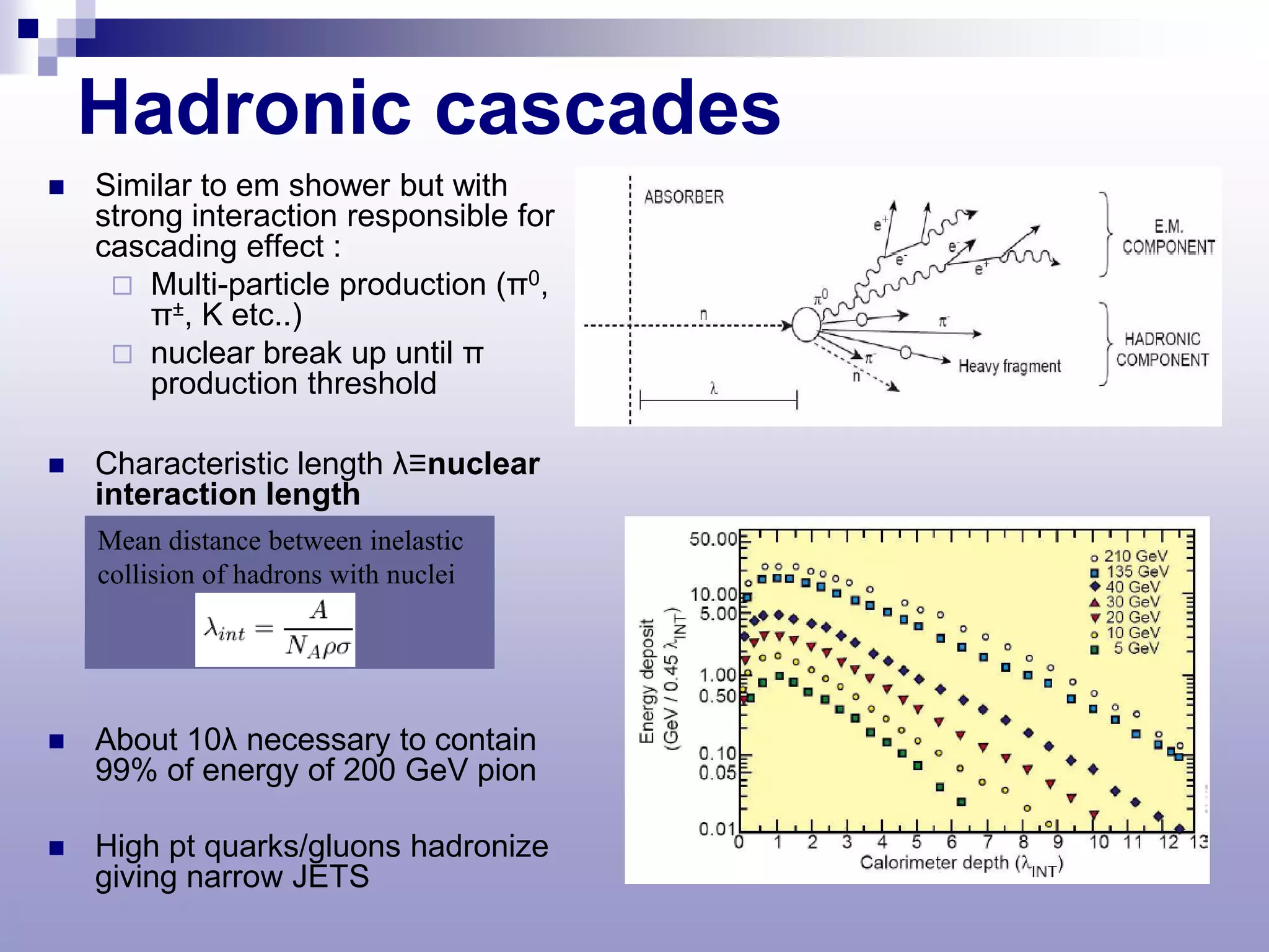 Hadronic cascades
   Similar to em shower but with
    strong interaction responsible for
    cascading effect :
      Multi-particle production (π0,
        π±, K etc..)
      nuclear break up until π
        production threshold

   Characteristic length λ≡nuclear
    interaction length
    Mean distance between inelastic
    collision of hadrons with nuclei




   About 10λ necessary to contain
    99% of energy of 200 GeV pion

   High pt quarks/gluons hadronize
    giving narrow JETS
 