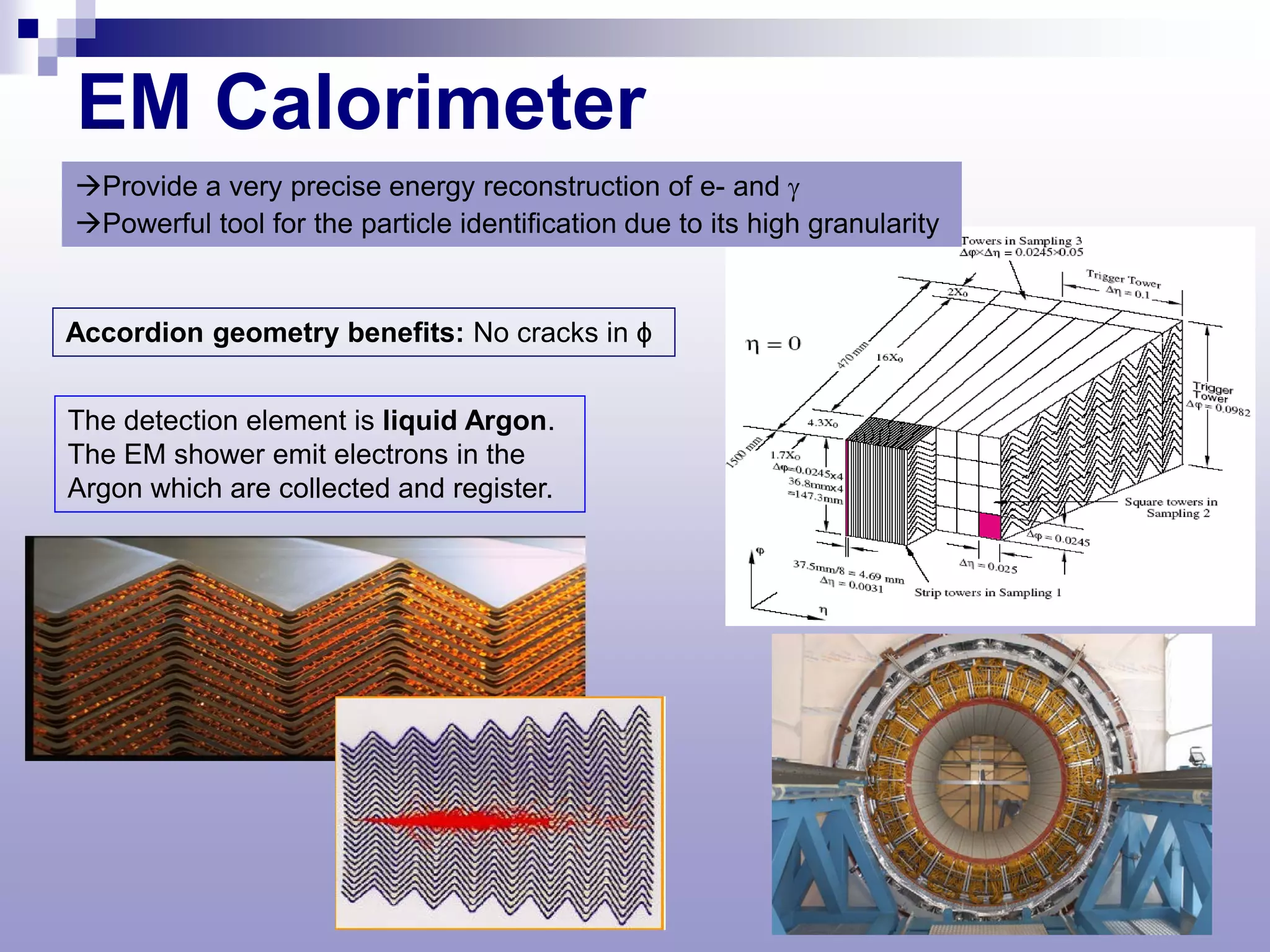 EM Calorimeter
Provide a very precise energy reconstruction of e- and γ
Powerful tool for the particle identification due to its high granularity


Accordion geometry benefits: No cracks in ϕ


The detection element is liquid Argon.
The EM shower emit electrons in the
Argon which are collected and register.
 