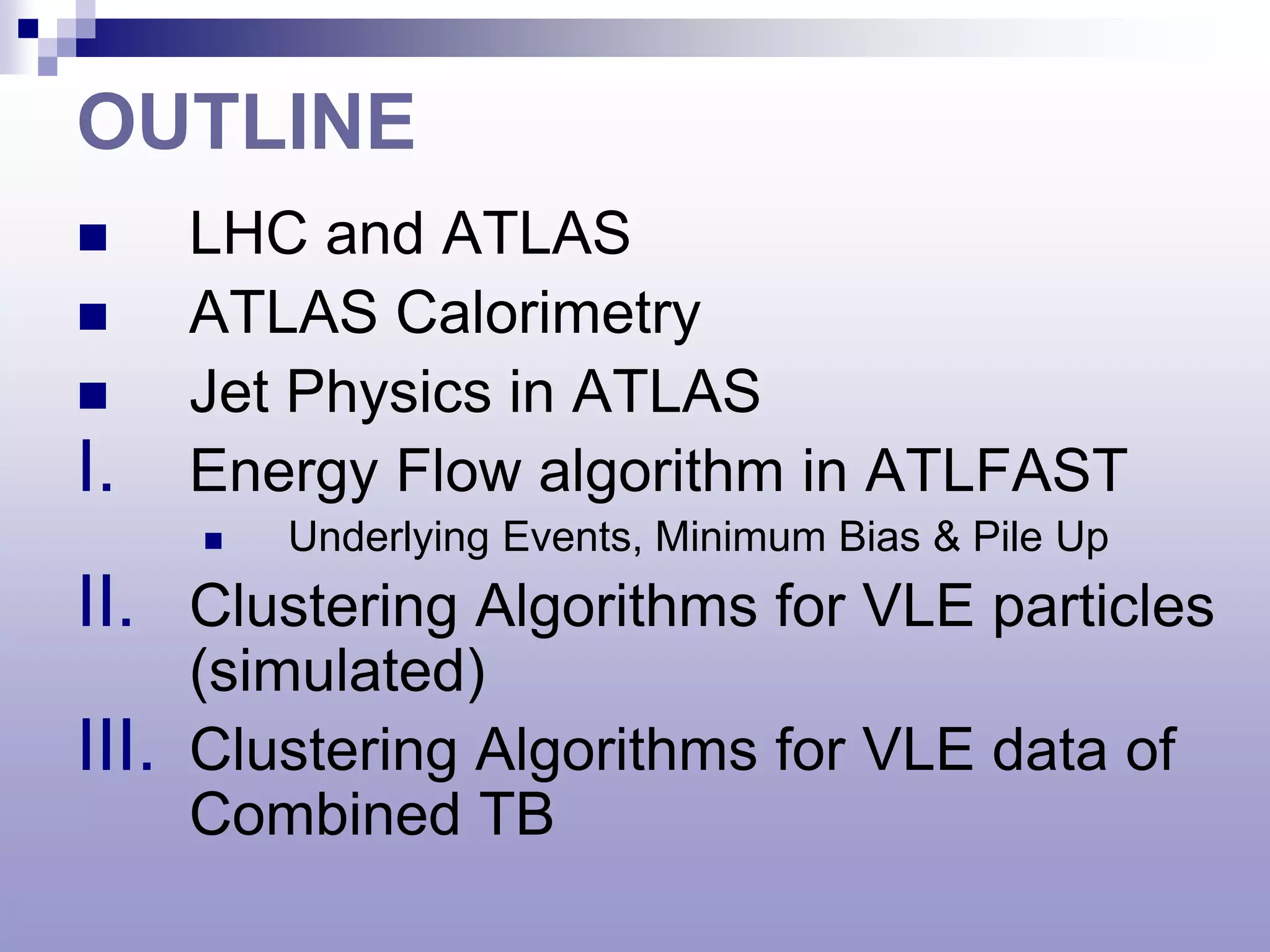 OUTLINE
      LHC and ATLAS
      ATLAS Calorimetry
      Jet Physics in ATLAS
I.     Energy Flow algorithm in ATLFAST
          Underlying Events, Minimum Bias & Pile Up
II. Clustering Algorithms for VLE particles
       (simulated)
III.   Clustering Algorithms for VLE data of
       Combined TB
 