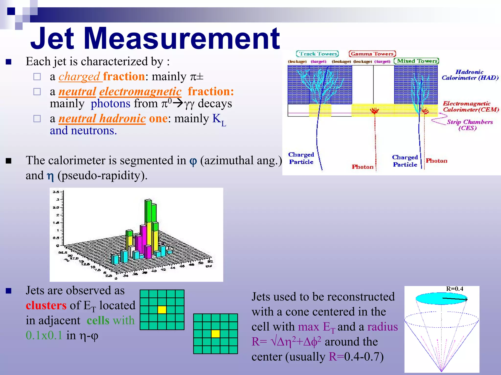 Jet Measurement
   Each jet is characterized by :
      a charged fraction: mainly π±
      a neutral electromagnetic fraction:
        mainly photons from π0γγ decays
      a neutral hadronic one: mainly KL
        and neutrons.

   The calorimeter is segmented in ϕ (azimuthal ang.)
    and η (pseudo-rapidity).




   Jets are observed as
                                               Jets used to be reconstructed
    clusters of ET located
                                               with a cone centered in the
    in adjacent cells with
                                               cell with max ET and a radius
    0.1x0.1 in η-ϕ
                                               R= √∆η2+∆φ2 around the
                                               center (usually R=0.4-0.7)
 