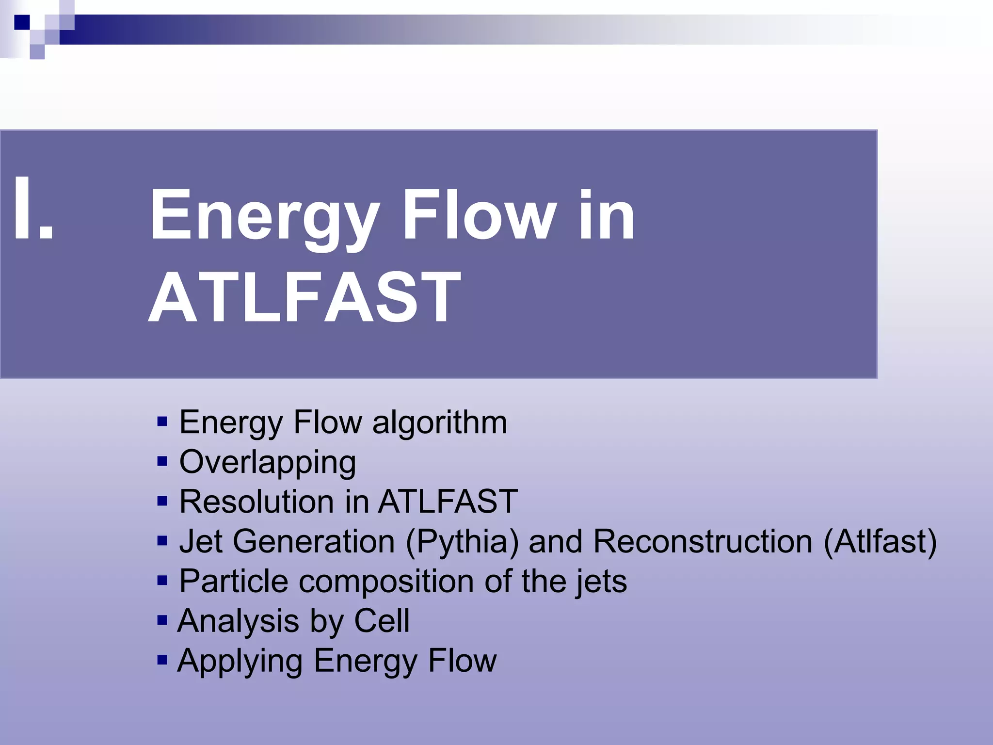 I.   Energy Flow in
     ATLFAST
      Energy Flow algorithm
      Overlapping
      Resolution in ATLFAST
      Jet Generation (Pythia) and Reconstruction (Atlfast)
      Particle composition of the jets
      Analysis by Cell
      Applying Energy Flow
 