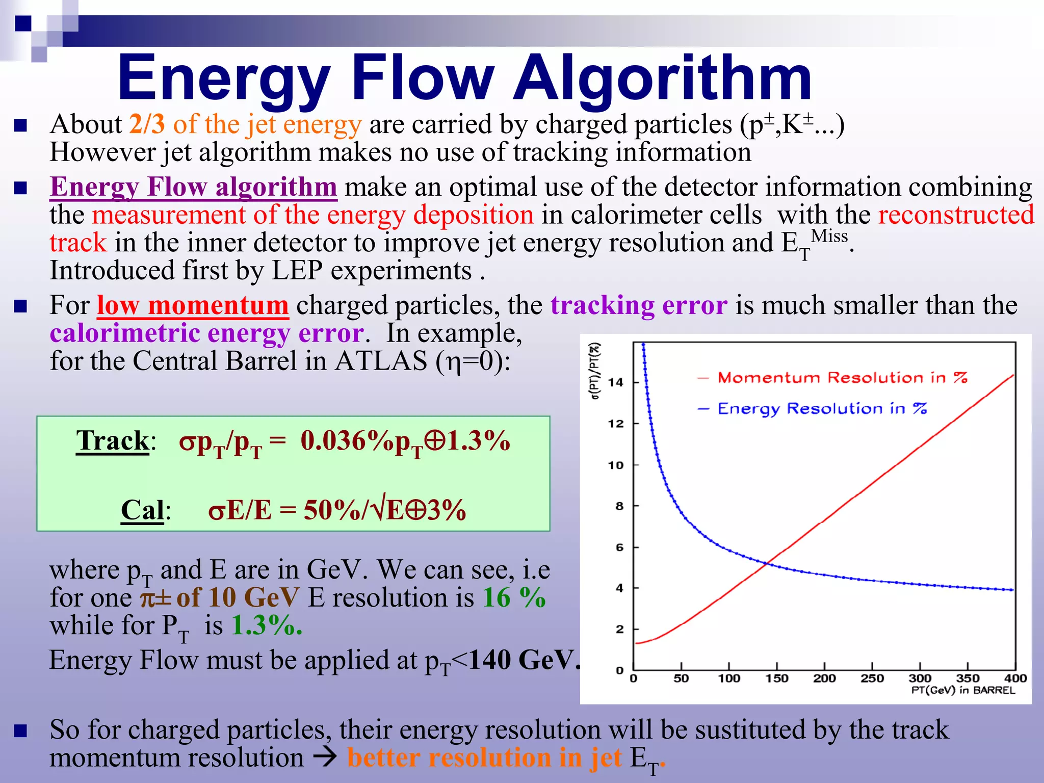 Energy Flow Algorithm
   About 2/3 of the jet energy are carried by charged particles (p±,K±...)
    However jet algorithm makes no use of tracking information
   Energy Flow algorithm make an optimal use of the detector information combining
    the measurement of the energy deposition in calorimeter cells with the reconstructed
    track in the inner detector to improve jet energy resolution and ETMiss.
    Introduced first by LEP experiments .
   For low momentum charged particles, the tracking error is much smaller than the
    calorimetric energy error. In example,
    for the Central Barrel in ATLAS (η=0):

      Track: σpT/pT = 0.036%pT⊕1.3%

          Cal:    σE/E = 50%/√E⊕3%

    where pT and E are in GeV. We can see, i.e
    for one π± of 10 GeV E resolution is 16 %
    while for PT is 1.3%.
    Energy Flow must be applied at pT<140 GeV.

   So for charged particles, their energy resolution will be sustituted by the track
    momentum resolution  better resolution in jet ET.
 