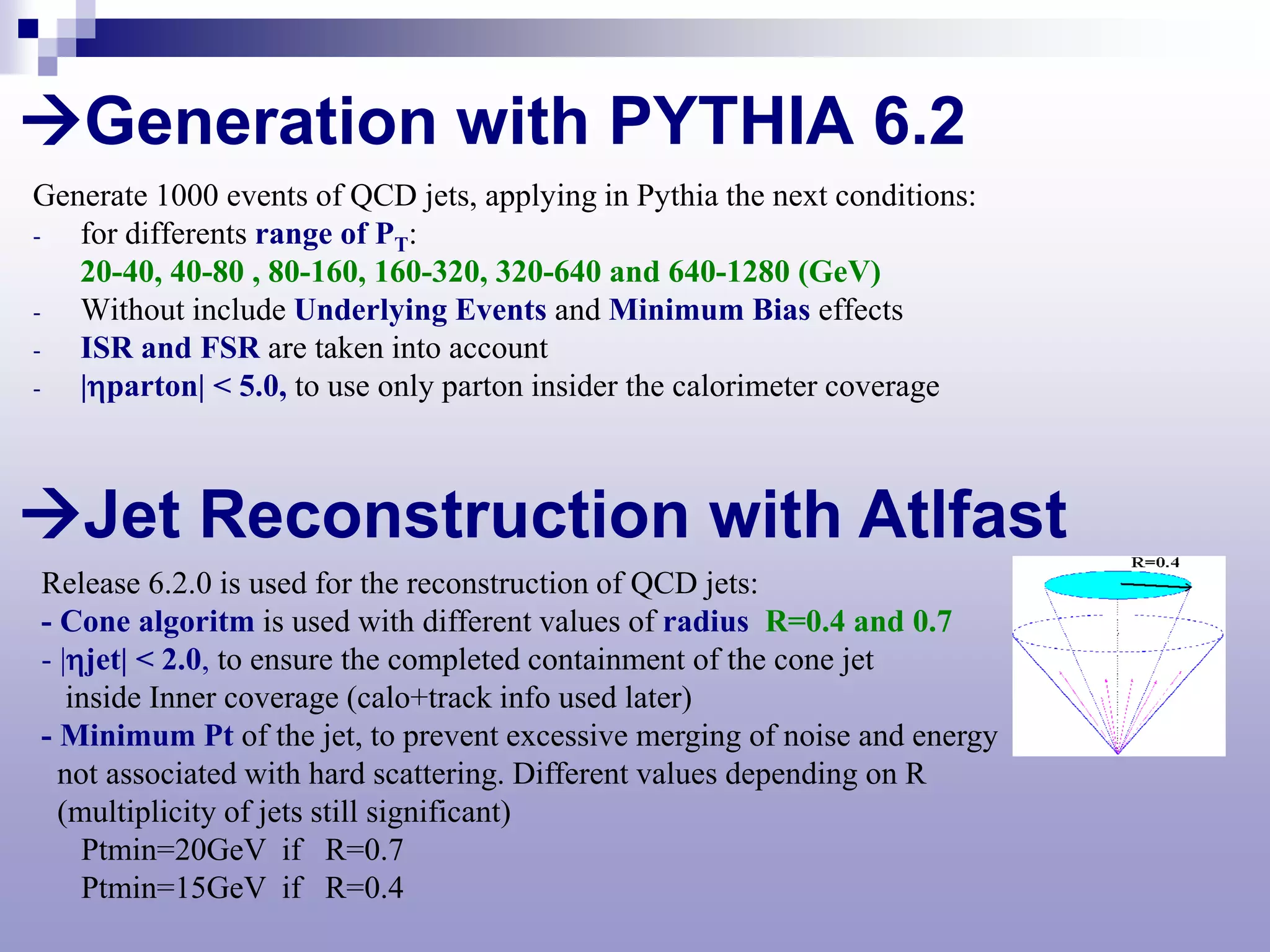 Generation with PYTHIA 6.2
Generate 1000 events of QCD jets, applying in Pythia the next conditions:
-  for differents range of PT:
   20-40, 40-80 , 80-160, 160-320, 320-640 and 640-1280 (GeV)
-  Without include Underlying Events and Minimum Bias effects
-  ISR and FSR are taken into account
-  |ηparton| < 5.0, to use only parton insider the calorimeter coverage



Jet Reconstruction with Atlfast
Release 6.2.0 is used for the reconstruction of QCD jets:
- Cone algoritm is used with different values of radius R=0.4 and 0.7
- |ηjet| < 2.0, to ensure the completed containment of the cone jet
   inside Inner coverage (calo+track info used later)
- Minimum Pt of the jet, to prevent excessive merging of noise and energy
  not associated with hard scattering. Different values depending on R
  (multiplicity of jets still significant)
    Ptmin=20GeV if R=0.7
    Ptmin=15GeV if R=0.4
 