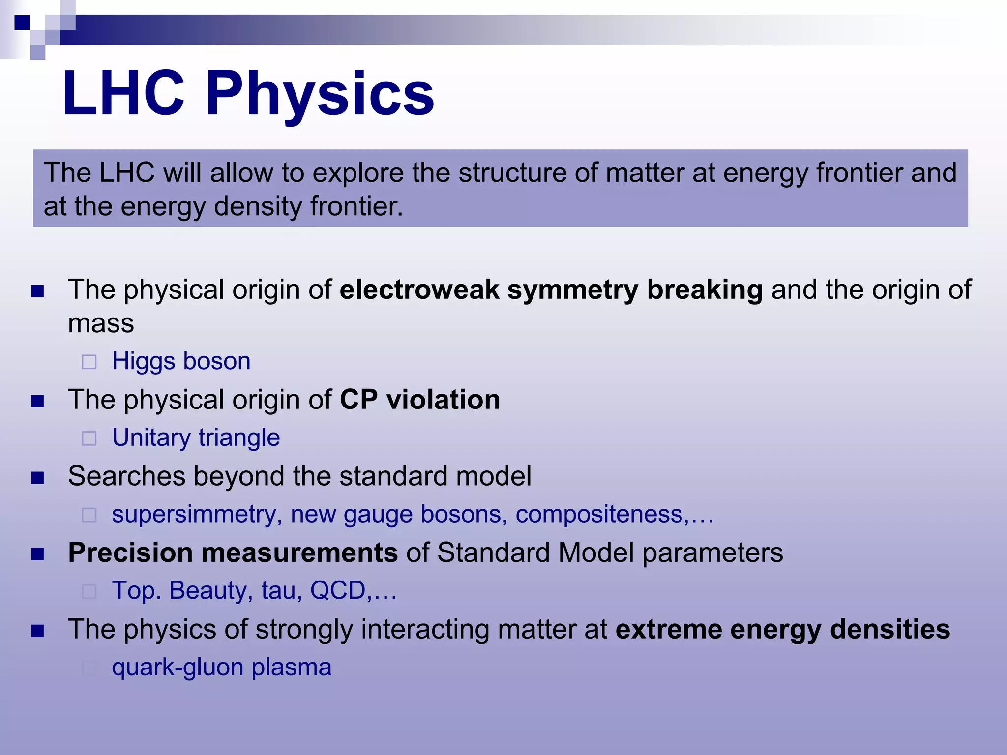 LHC Physics
The LHC will allow to explore the structure of matter at energy frontier and
at the energy density frontier.

   The physical origin of electroweak symmetry breaking and the origin of
    mass
        Higgs boson
   The physical origin of CP violation
        Unitary triangle
   Searches beyond the standard model
        supersimmetry, new gauge bosons, compositeness,…
   Precision measurements of Standard Model parameters
        Top. Beauty, tau, QCD,…
   The physics of strongly interacting matter at extreme energy densities
        quark-gluon plasma
 