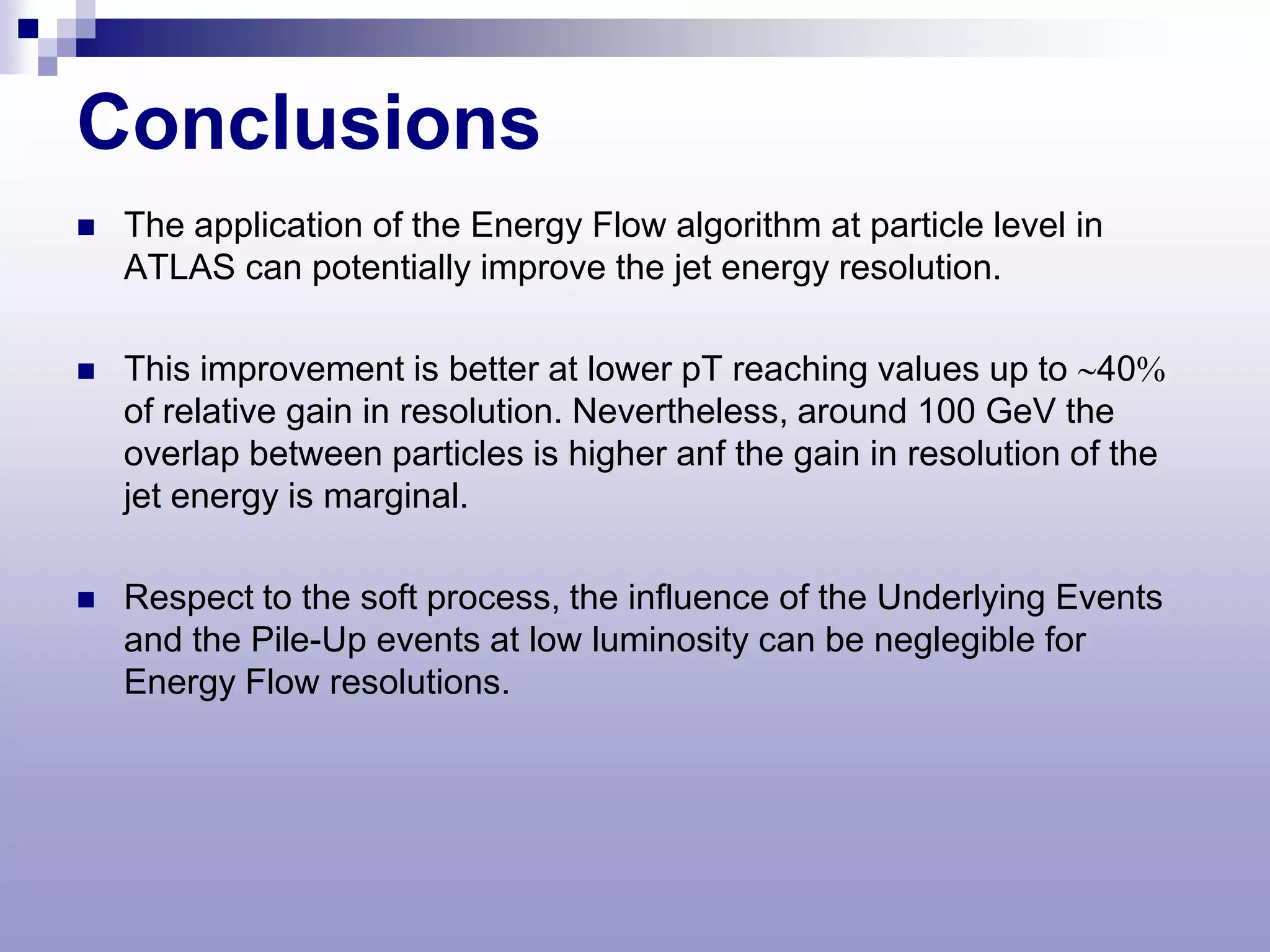 Conclusions
   The application of the Energy Flow algorithm at particle level in
    ATLAS can potentially improve the jet energy resolution.

   This improvement is better at lower pT reaching values up to ∼40%
    of relative gain in resolution. Nevertheless, around 100 GeV the
    overlap between particles is higher anf the gain in resolution of the
    jet energy is marginal.

   Respect to the soft process, the influence of the Underlying Events
    and the Pile-Up events at low luminosity can be neglegible for
    Energy Flow resolutions.
 