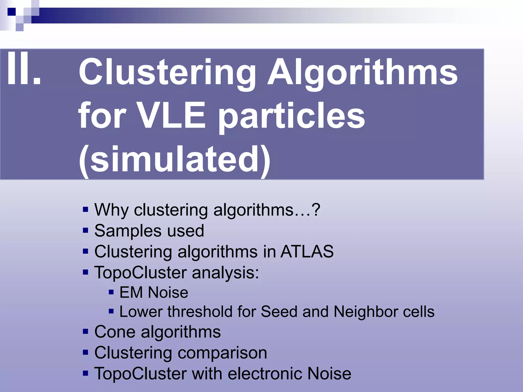 II. Clustering Algorithms
   for VLE particles
   (simulated)
     Why clustering algorithms…?
     Samples used
     Clustering algorithms in ATLAS
     TopoCluster analysis:
        EM Noise
        Lower threshold for Seed and Neighbor cells
     Cone algorithms
     Clustering comparison
     TopoCluster with electronic Noise
 