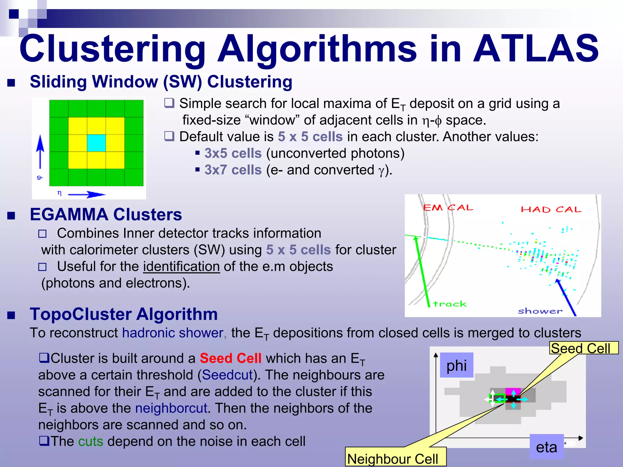Clustering Algorithms in ATLAS
   Sliding Window (SW) Clustering
                           Simple search for local maxima of ET deposit on a grid using a
                            fixed-size “window” of adjacent cells in η-φ space.
                           Default value is 5 x 5 cells in each cluster. Another values:
                                3x5 cells (unconverted photons)
                                3x7 cells (e- and converted γ).


   EGAMMA Clusters
       Combines Inner detector tracks information
     with calorimeter clusters (SW) using 5 x 5 cells for cluster
      Useful for the identification of the e.m objects
     (photons and electrons).

   TopoCluster Algorithm
    To reconstruct hadronic shower, the ET depositions from closed cells is merged to clusters
                                                                                         Seed Cell
     Cluster is built around a Seed Cell which has an ET
                                                                        phi
     above a certain threshold (Seedcut). The neighbours are
     scanned for their ET and are added to the cluster if this
     ET is above the neighborcut. Then the neighbors of the
     neighbors are scanned and so on.
     The cuts depend on the noise in each cell                                       eta
                                                         Neighbour Cell
 