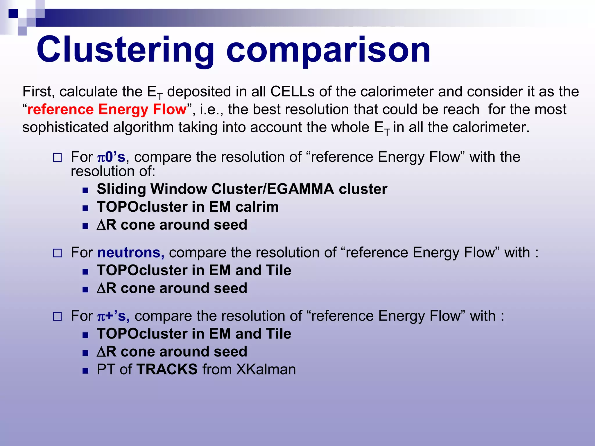 Clustering comparison
First, calculate the ET deposited in all CELLs of the calorimeter and consider it as the
“reference Energy Flow”, i.e., the best resolution that could be reach for the most
sophisticated algorithm taking into account the whole ET in all the calorimeter.

       For π0’s, compare the resolution of “reference Energy Flow” with the
        resolution of:
           Sliding Window Cluster/EGAMMA cluster
           TOPOcluster in EM calrim
           ∆R cone around seed

       For neutrons, compare the resolution of “reference Energy Flow” with :
          TOPOcluster in EM and Tile
          ∆R cone around seed

       For π+’s, compare the resolution of “reference Energy Flow” with :
          TOPOcluster in EM and Tile
          ∆R cone around seed
          PT of TRACKS from XKalman
 