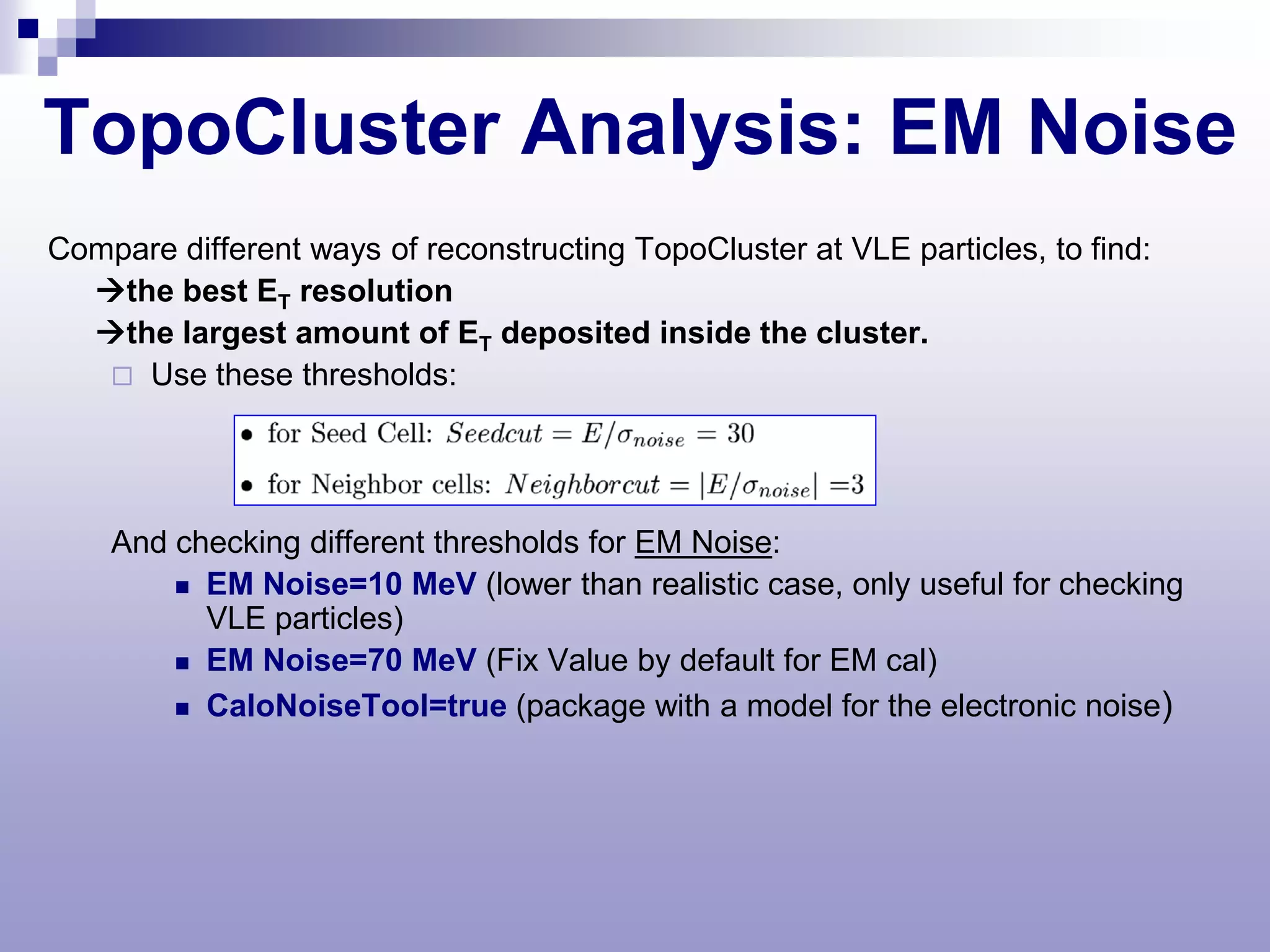 TopoCluster Analysis: EM Noise
Compare different ways of reconstructing TopoCluster at VLE particles, to find:
  the best ET resolution
  the largest amount of ET deposited inside the cluster.
    Use these thresholds:




    And checking different thresholds for EM Noise:
         EM Noise=10 MeV (lower than realistic case, only useful for checking
          VLE particles)
         EM Noise=70 MeV (Fix Value by default for EM cal)

         CaloNoiseTool=true (package with a model for the electronic noise)
 