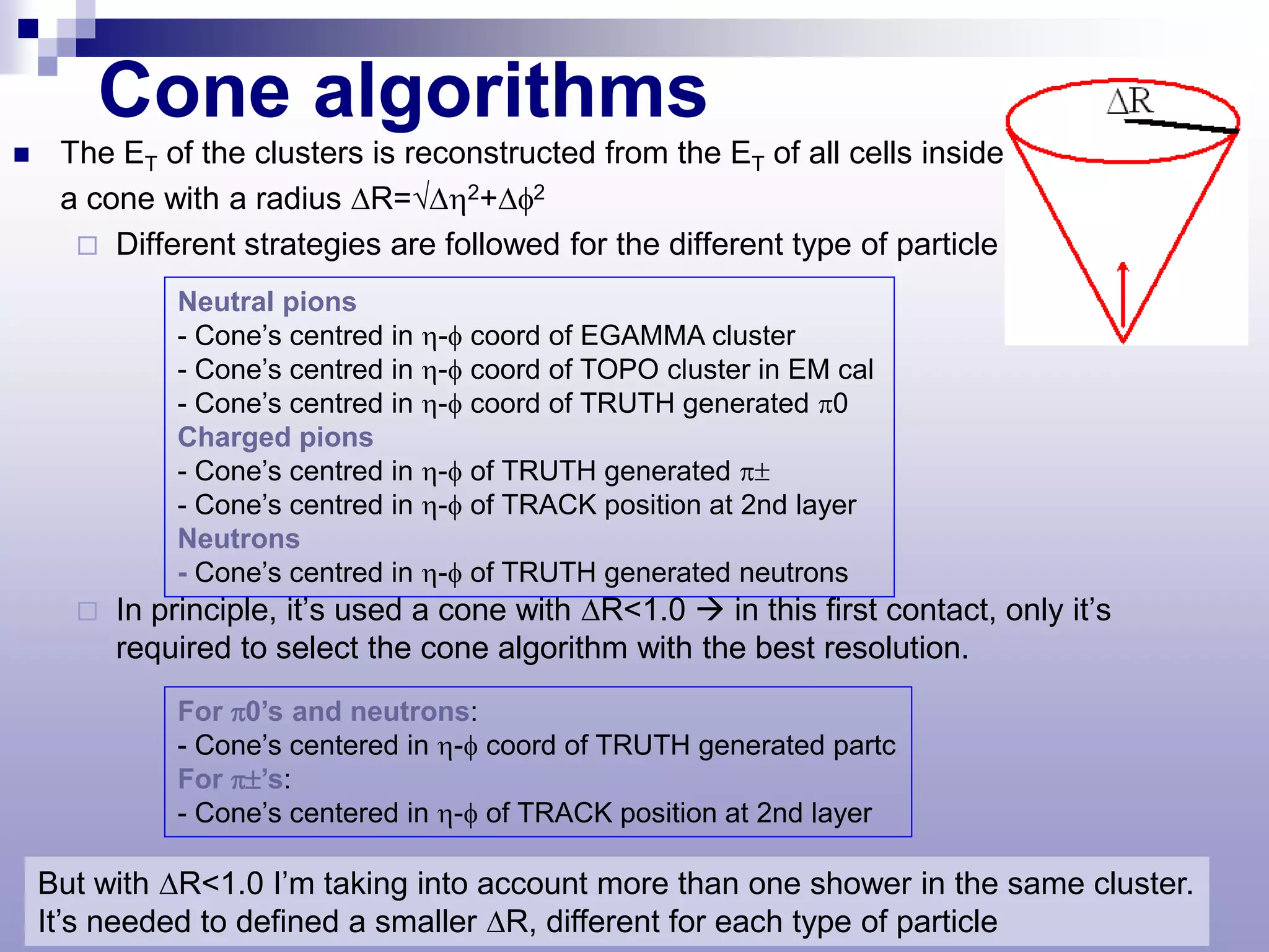 Cone algorithms
    The ET of the clusters is reconstructed from the ET of all cells inside
     a cone with a radius ∆R=√∆η2+∆φ2
       Different strategies are followed for the different type of particle

              Neutral pions
              - Cone’s centred in η-φ coord of EGAMMA cluster
              - Cone’s centred in η-φ coord of TOPO cluster in EM cal
              - Cone’s centred in η-φ coord of TRUTH generated π0
              Charged pions
              - Cone’s centred in η-φ of TRUTH generated π±
              - Cone’s centred in η-φ of TRACK position at 2nd layer
              Neutrons
              - Cone’s centred in η-φ of TRUTH generated neutrons
         In principle, it’s used a cone with ∆R<1.0  in this first contact, only it’s
          required to select the cone algorithm with the best resolution.
              For π0’s and neutrons:
              - Cone’s centered in η-φ coord of TRUTH generated partc
              For π±’s:
              - Cone’s centered in η-φ of TRACK position at 2nd layer

    But with ∆R<1.0 I’m taking into account more than one shower in the same cluster.
    It’s needed to defined a smaller ∆R, different for each type of particle
 