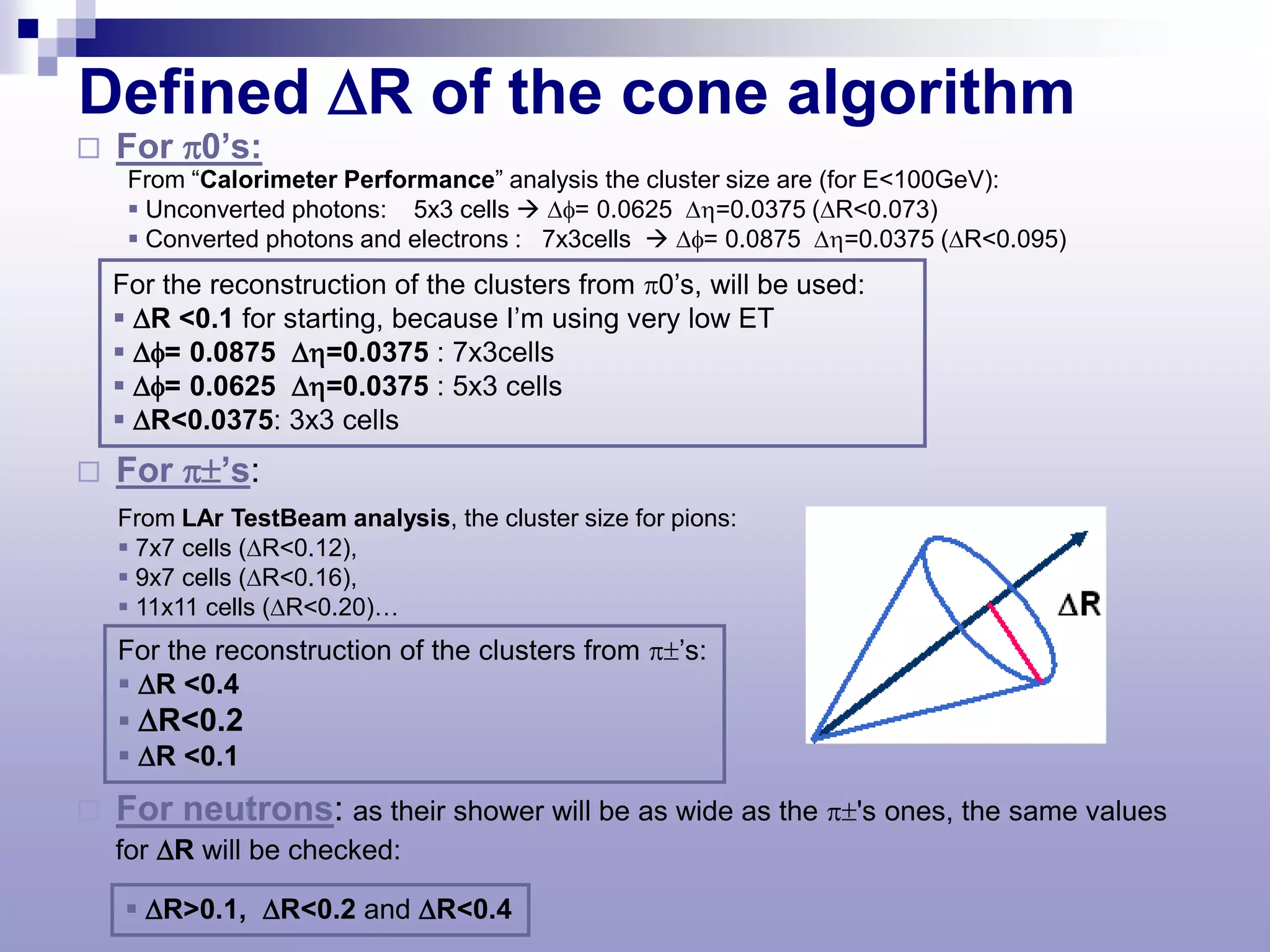 Defined ∆R of the cone algorithm
   For π0’s:
     From “Calorimeter Performance” analysis the cluster size are (for E<100GeV):
      Unconverted photons: 5x3 cells  ∆φ= 0.0625 ∆η=0.0375 (∆R<0.073)
      Converted photons and electrons : 7x3cells  ∆φ= 0.0875 ∆η=0.0375 (∆R<0.095)
    For the reconstruction of the clusters from π0’s, will be used:
     ∆R <0.1 for starting, because I’m using very low ET
     ∆φ= 0.0875 ∆η=0.0375 : 7x3cells
     ∆φ= 0.0625 ∆η=0.0375 : 5x3 cells
     ∆R<0.0375: 3x3 cells
   For π±’s:
    From LAr TestBeam analysis, the cluster size for pions:
     7x7 cells (∆R<0.12),
     9x7 cells (∆R<0.16),
     11x11 cells (∆R<0.20)…
    For the reconstruction of the clusters from π±’s:
     ∆R <0.4
     ∆R<0.2
     ∆R <0.1
   For neutrons: as their shower will be as wide as the π±'s ones, the same values
    for ∆R will be checked:

      ∆R>0.1, ∆R<0.2 and ∆R<0.4
 