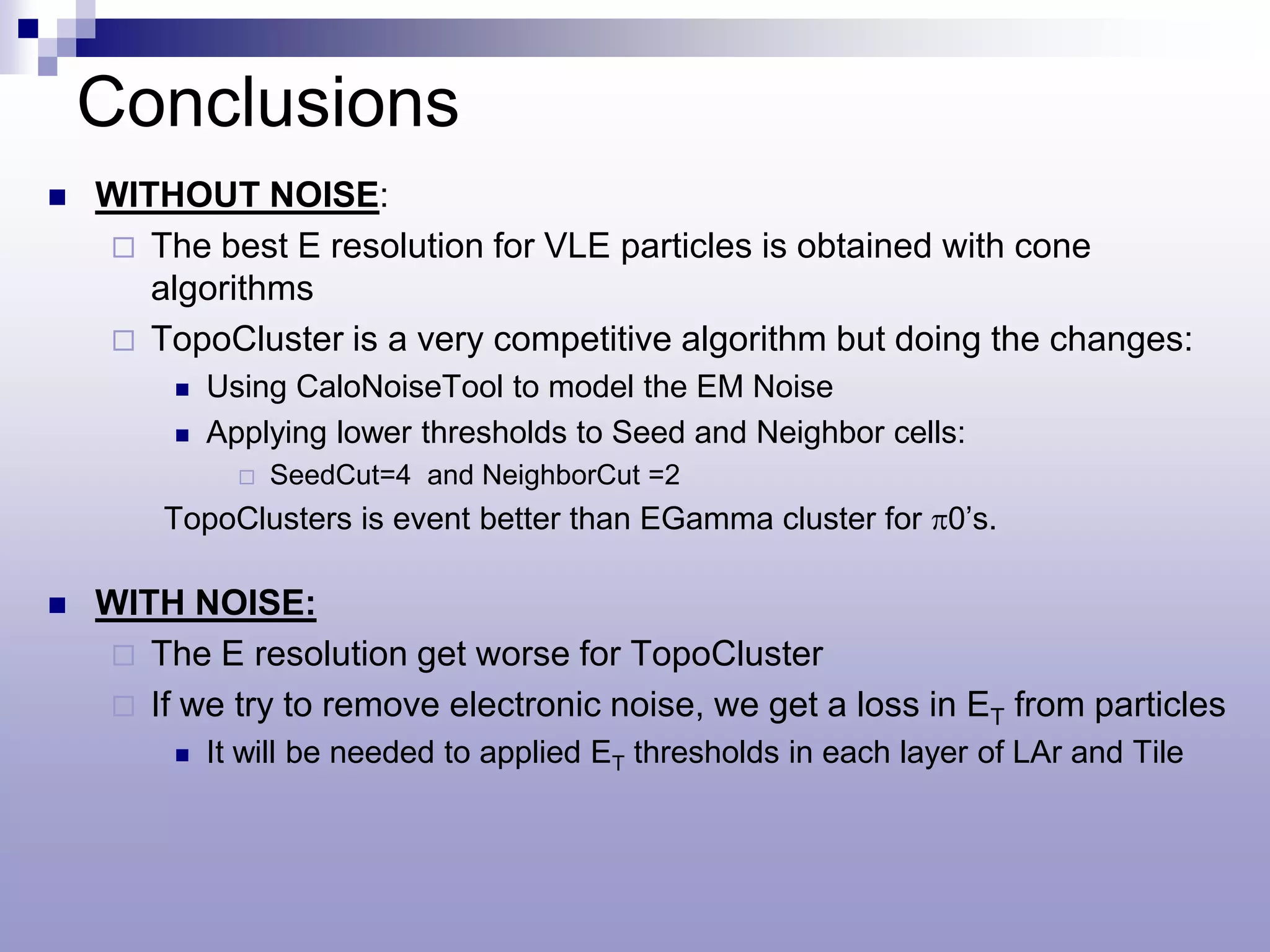 Conclusions
   WITHOUT NOISE:
     The best E resolution for VLE particles is obtained with cone
       algorithms
     TopoCluster is a very competitive algorithm but doing the changes:
            Using CaloNoiseTool to model the EM Noise
            Applying lower thresholds to Seed and Neighbor cells:
                  SeedCut=4 and NeighborCut =2
        TopoClusters is event better than EGamma cluster for π0’s.

   WITH NOISE:
     The E resolution get worse for TopoCluster
     If we try to remove electronic noise, we get a loss in ET from particles
            It will be needed to applied ET thresholds in each layer of LAr and Tile
 