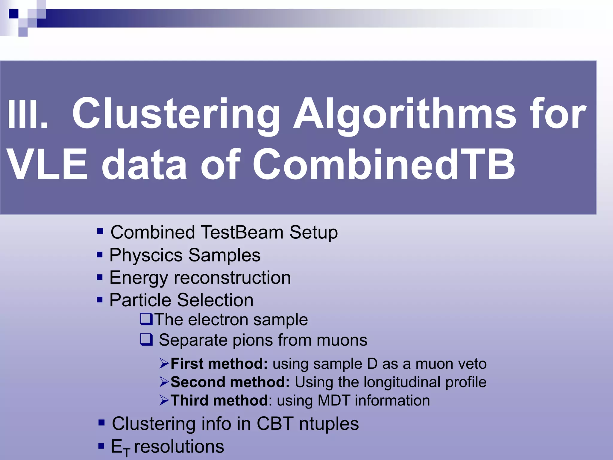 III. Clustering Algorithms for
VLE data of CombinedTB
     Combined TestBeam Setup
     Physcics Samples
     Energy reconstruction
     Particle Selection
         The electron sample
          Separate pions from muons
           First method: using sample D as a muon veto
           Second method: Using the longitudinal profile
           Third method: using MDT information
     Clustering info in CBT ntuples
     ET resolutions
 