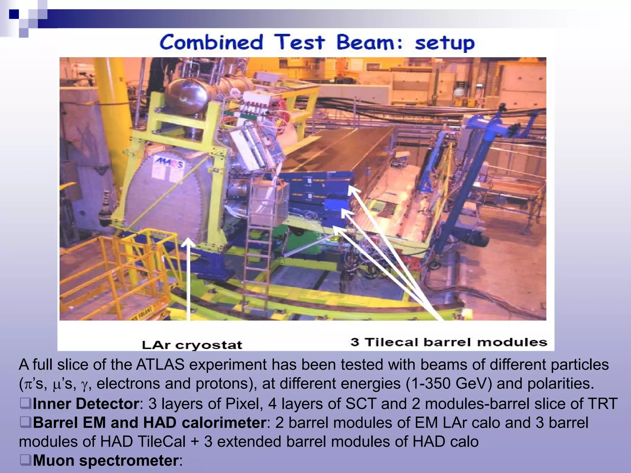 A full slice of the ATLAS experiment has been tested with beams of different particles
(π’s, µ’s, γ, electrons and protons), at different energies (1-350 GeV) and polarities.
Inner Detector: 3 layers of Pixel, 4 layers of SCT and 2 modules-barrel slice of TRT
Barrel EM and HAD calorimeter: 2 barrel modules of EM LAr calo and 3 barrel
modules of HAD TileCal + 3 extended barrel modules of HAD calo
Muon spectrometer:
 