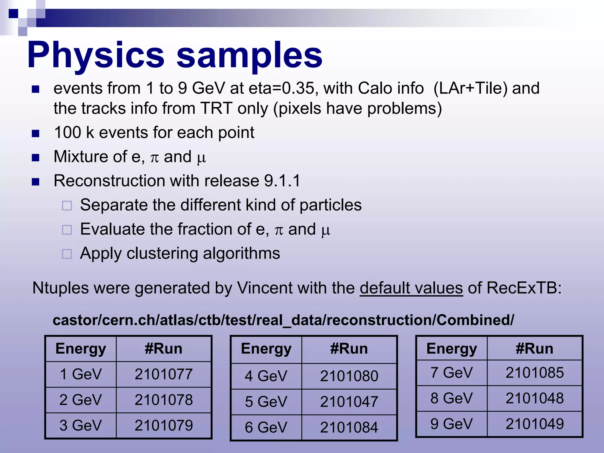 Physics samples
   events from 1 to 9 GeV at eta=0.35, with Calo info (LAr+Tile) and
    the tracks info from TRT only (pixels have problems)
   100 k events for each point
   Mixture of e, π and µ
   Reconstruction with release 9.1.1
      Separate the different kind of particles
      Evaluate the fraction of e, π and µ
      Apply clustering algorithms

Ntuples were generated by Vincent with the default values of RecExTB:
    castor/cern.ch/atlas/ctb/test/real_data/reconstruction/Combined/
    Energy      #Run          Energy      #Run         Energy          #Run
    1 GeV      2101077        4 GeV      2101080        7 GeV     2101085
    2 GeV      2101078        5 GeV      2101047        8 GeV     2101048
    3 GeV      2101079        6 GeV      2101084        9 GeV     2101049
 