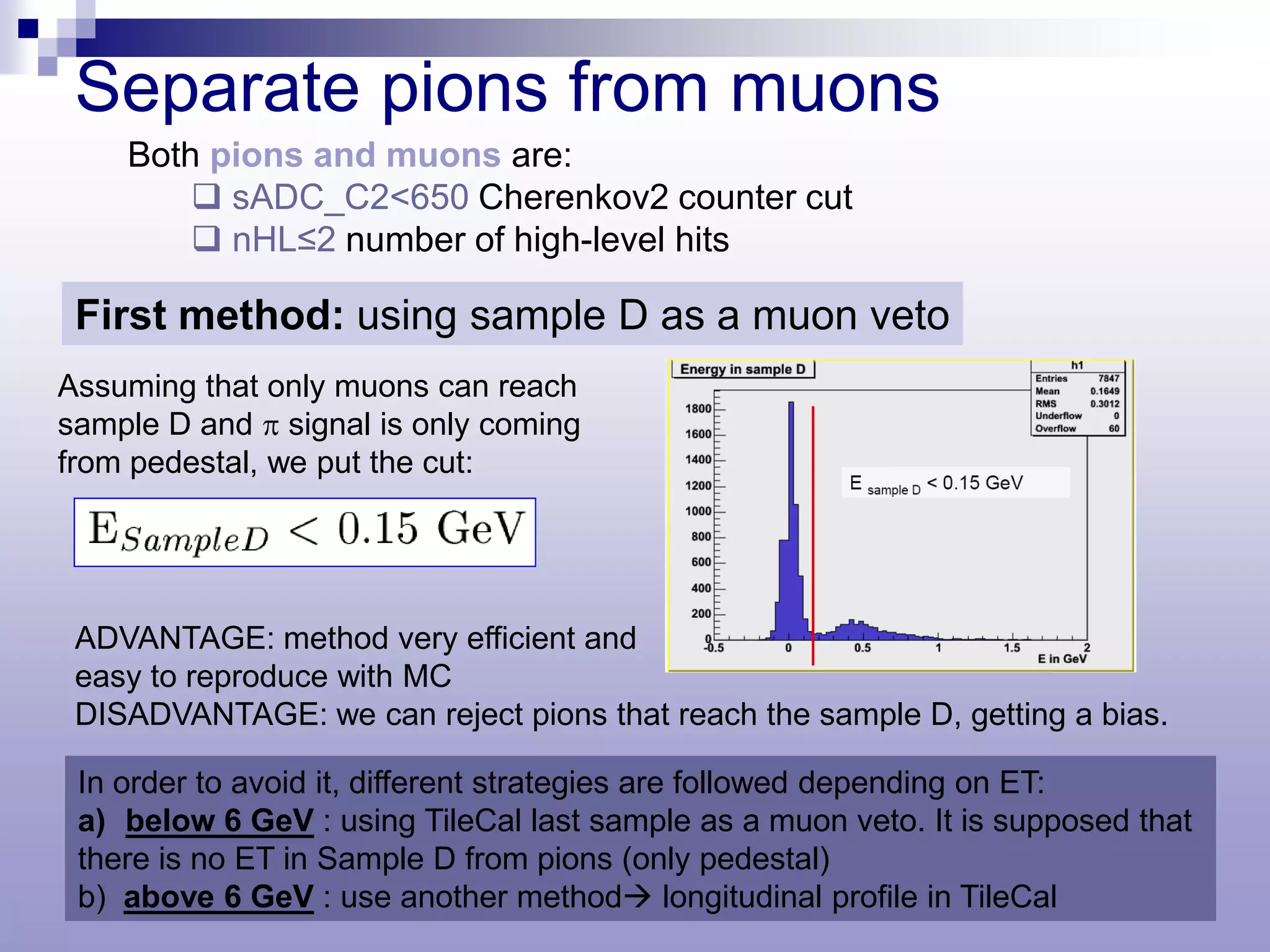 Separate pions from muons
    Both pions and muons are:
         sADC_C2<650 Cherenkov2 counter cut
         nHL≤2 number of high-level hits

 First method: using sample D as a muon veto
Assuming that only muons can reach
sample D and π signal is only coming
from pedestal, we put the cut:




 ADVANTAGE: method very efficient and
 easy to reproduce with MC
 DISADVANTAGE: we can reject pions that reach the sample D, getting a bias.

 In order to avoid it, different strategies are followed depending on ET:
 a) below 6 GeV : using TileCal last sample as a muon veto. It is supposed that
 there is no ET in Sample D from pions (only pedestal)
 b) above 6 GeV : use another method longitudinal profile in TileCal
 