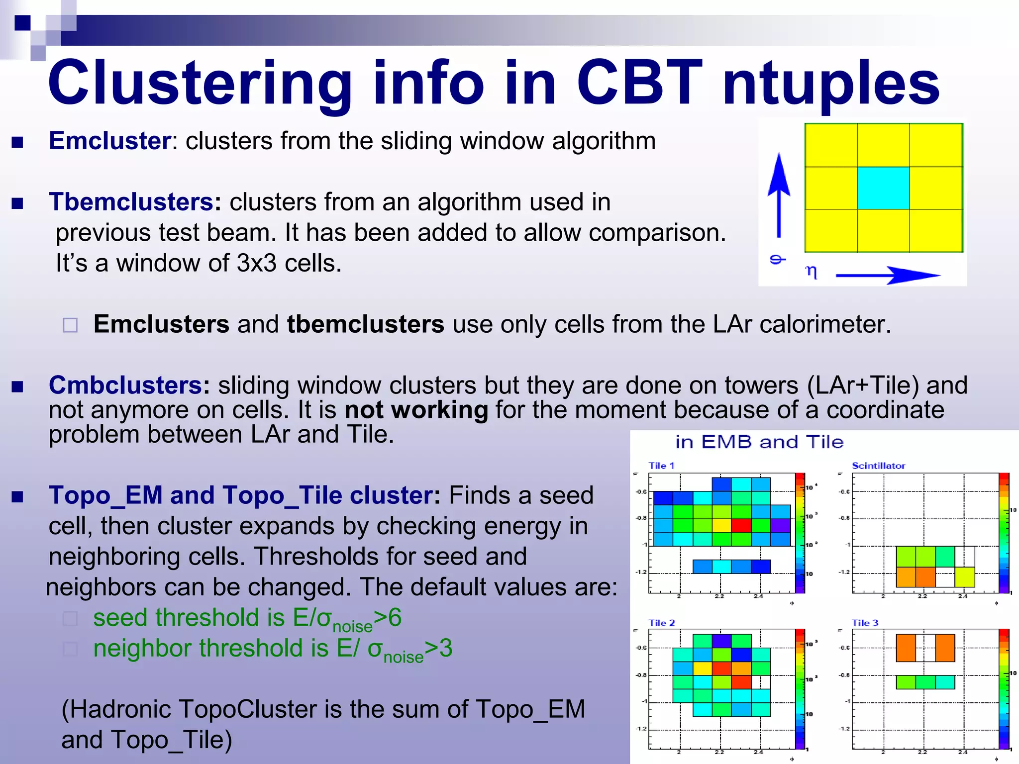Clustering info in CBT ntuples
   Emcluster: clusters from the sliding window algorithm

   Tbemclusters: clusters from an algorithm used in
    previous test beam. It has been added to allow comparison.
    It’s a window of 3x3 cells.

        Emclusters and tbemclusters use only cells from the LAr calorimeter.

   Cmbclusters: sliding window clusters but they are done on towers (LAr+Tile) and
    not anymore on cells. It is not working for the moment because of a coordinate
    problem between LAr and Tile.

   Topo_EM and Topo_Tile cluster: Finds a seed
    cell, then cluster expands by checking energy in
    neighboring cells. Thresholds for seed and
    neighbors can be changed. The default values are:
      seed threshold is E/σnoise>6
      neighbor threshold is E/ σnoise>3

     (Hadronic TopoCluster is the sum of Topo_EM
     and Topo_Tile)
 
