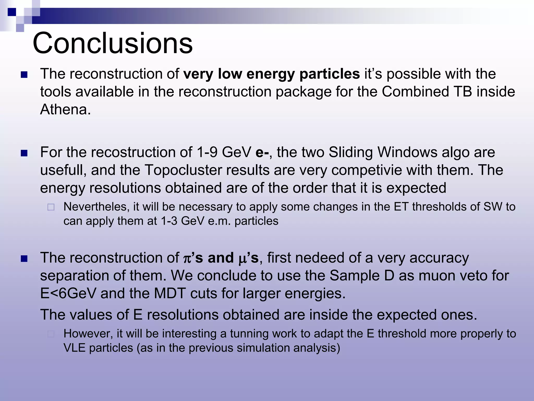 Conclusions
   The reconstruction of very low energy particles it’s possible with the
    tools available in the reconstruction package for the Combined TB inside
    Athena.

   For the recostruction of 1-9 GeV e-, the two Sliding Windows algo are
    usefull, and the Topocluster results are very competivie with them. The
    energy resolutions obtained are of the order that it is expected
        Nevertheles, it will be necessary to apply some changes in the ET thresholds of SW to
         can apply them at 1-3 GeV e.m. particles


   The reconstruction of π’s and µ’s, first nedeed of a very accuracy
    separation of them. We conclude to use the Sample D as muon veto for
    E<6GeV and the MDT cuts for larger energies.
    The values of E resolutions obtained are inside the expected ones.
        However, it will be interesting a tunning work to adapt the E threshold more properly to
         VLE particles (as in the previous simulation analysis)
 