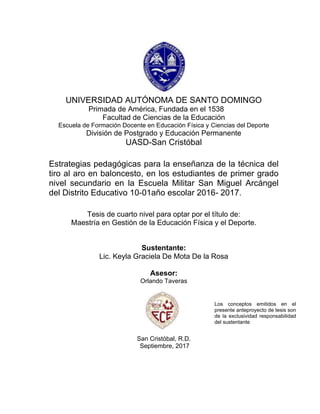 1
UNIVERSIDAD AUTÓNOMA DE SANTO DOMINGO
Primada de América, Fundada en el 1538
Facultad de Ciencias de la Educación
Escuela de Formación Docente en Educación Física y Ciencias del Deporte
División de Postgrado y Educación Permanente
UASD-San Cristóbal
Estrategias pedagógicas para la enseñanza de la técnica del
tiro al aro en baloncesto, en los estudiantes de primer grado
nivel secundario en la Escuela Militar San Miguel Arcángel
del Distrito Educativo 10-01año escolar 2016- 2017.
Tesis de cuarto nivel para optar por el título de:
Maestría en Gestión de la Educación Física y el Deporte.
Sustentante:
Lic. Keyla Graciela De Mota De la Rosa
Asesor:
Orlando Taveras
San Cristóbal, R.D.
Septiembre, 2017
Los conceptos emitidos en el
presente anteproyecto de tesis son
de la exclusividad responsabilidad
del sustentante
 