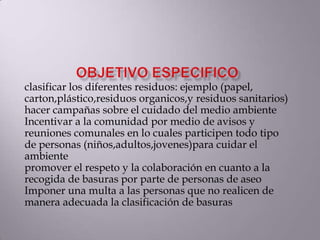 clasificar los diferentes residuos: ejemplo (papel,
carton,plástico,residuos organicos,y residuos sanitarios)
hacer campañas sobre el cuidado del medio ambiente
Incentivar a la comunidad por medio de avisos y
reuniones comunales en lo cuales participen todo tipo
de personas (niños,adultos,jovenes)para cuidar el
ambiente
promover el respeto y la colaboración en cuanto a la
recogida de basuras por parte de personas de aseo
Imponer una multa a las personas que no realicen de
manera adecuada la clasificación de basuras
 
