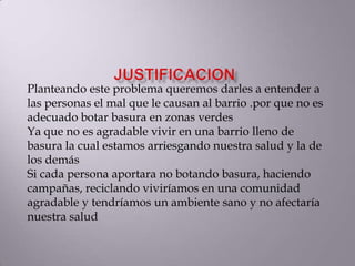 Planteando este problema queremos darles a entender a
las personas el mal que le causan al barrio .por que no es
adecuado botar basura en zonas verdes
Ya que no es agradable vivir en una barrio lleno de
basura la cual estamos arriesgando nuestra salud y la de
los demás
Si cada persona aportara no botando basura, haciendo
campañas, reciclando viviríamos en una comunidad
agradable y tendríamos un ambiente sano y no afectaría
nuestra salud
 