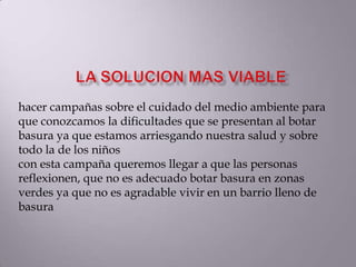 hacer campañas sobre el cuidado del medio ambiente para
que conozcamos la dificultades que se presentan al botar
basura ya que estamos arriesgando nuestra salud y sobre
todo la de los niños
con esta campaña queremos llegar a que las personas
reflexionen, que no es adecuado botar basura en zonas
verdes ya que no es agradable vivir en un barrio lleno de
basura
 