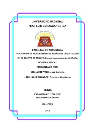 UNIVERSIDAD NACIONAL
“SAN LUIS GONZAGA” DE ICA

FACULTAD DE AGRONOMÍA
“APLICACIÓN DE MICRONUTRIENTES METÁLICOS QUELATIZADOS
EN EL CULTIVO DE TOMATE (Lycopersicon esculentum L.) PARA
INDUSTRIA EN ICA.”

PRESENTADO POR:
-DONAYRE YSHII, José Antonio
- TRILLO HERNANDEZ, Graciano Humberto

TESIS
PARA OPTAR EL TÍTULO DE
INGENIERO AGRÓNOMO
ICA – PERÚ

2012

 