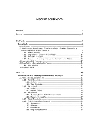 INDICE DE CONTENIDOS
Resumen........................................................................................................................... 1
Summary........................................................................................................................... 3
CAPITULO 1 ...................................................................................................................... 5
Generalidades .................................................................................................................5
1.1 Introducción .............................................................................................................5
1.2 Síntesis Historia, Organización y Gobierno, Productos y Servicios, Descripción de
Empresas dedicadas al Servicio Médico ......................................................................7
1.2.1 Síntesis Histórica ........................................................................................7
1.2.2 Organización y Gobierno de la Empresa .....................................................15
1.2.3 Productos y Servicios ................................................................................17
1.2.4 Descripción de las empresas que se dedican al servicio Médico...................23
1.3 Problemática de la Empresa.....................................................................................27
1.4 Marco Teórico y Conceptual de los Procesos.............................................................31
1.4.1 Marco Teórico ..........................................................................................31
1.5 Marco Conceptual...................................................................................................44
CAPITULO 2 .................................................................................................................... 54
Situación Actual de la Empresa y Direccionamiento Estratégico.......................................54
2.1 Análisis Interno(Macroambiente) .............................................................................55
2.1.1 Factor Económico .....................................................................................56
2.1.1.1 Inflación............................................................................................56
2.1.1.2 Tasa de interés...................................................................................59
2.1.2 Factor Legal..............................................................................................61
2.1.2.1 SOAT .................................................................................................62
2.1.2.2 Ley del Anciano..................................................................................72
2.1.3 Factor Social.............................................................................................73
2.1.3.1 Sueldos y Salarios Sector Público y Privado ..........................................73
2.1.3.2 Factores Demográficos.......................................................................77
2.1.4 Factor Tecnológico....................................................................................78
2.1.5 Análisis Externo(Microambiente)...............................................................80
2.1.5.1 Proveedores ......................................................................................81
2.1.5.2 Clientes .............................................................................................88
2.1.5.3 Competencia .....................................................................................91
2.1.5.4 Organismos de Control.......................................................................94
 