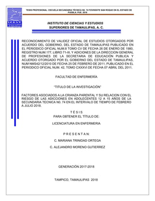 TESIS PROFESIONAL: ESCUELA SECUNDARIA TÉCNICA N0. 74 FOVISSSTE SAN ROQUE EN EL ESTADO DE
PUEBLA. PUE. 2018
INSTITUTO DE CIENCIAS Y ESTUDIOS
SUPERIORES DE TAMAULIPAS, A. C.
RECONOCIMIENTO DE VALIDEZ OFICIAL DE ESTUDIOS OTORGADOS POR
ACUERDO DEL GOBIERNO, DEL ESTADO DE TAMAULIPAS PUBLICADO EN
EL PERIODICO OFICIAL NUM.8 TOMO CV DE FECHA 26 DE ENERO DE 1980,
REGISTRO NUM.177, LIBRO 71-III, Y ADICIONES DE LA DIRECCION GENERAL
DE PROFESIONES DE LA SECRETARIA DE EDUCACIÓN PUBLICA Y
ACUERDO OTORGADO POR EL GOBIERNO DEL ESTADO DE TAMAULIPAS,
NUM NMS42/12/2010 DE FECHA 25 DE FEBRERO DE 2011, PUBLICADO EN EL
PERIODICO OFICIAL NUM. 42, TOMO CXXXVI DE FECHA 07 ABRIL DEL 2011.
FACULTAD DE ENFERMERÍA
“TITULO DE LA INVESTIGACIÓN”
FACTORES ASOCIADOS A LA CRIANZA PARENTAL Y SU RELACION CON EL
RIESGO DE LAS ADICCIONES EN ADOLECENTES 12 A 15 AÑOS DE LA
SECUNDARIA TECNICA N0. 74 EN EL INTERVALO DE TIEMPO DE FEBRERO
A JULIO 2018.
T É S I S
PARA OBTENER EL TÍTULO DE:
LICENCIATURA EN ENFERMERIA
P R E S E N T A N:
C. MARIANA TRINIDAD ORTEGA
C. ALEJANDRO MORENO GUTIERREZ
GENERACIÓN 2017-2018
TAMPICO, TAMAULIPAS 2018
 