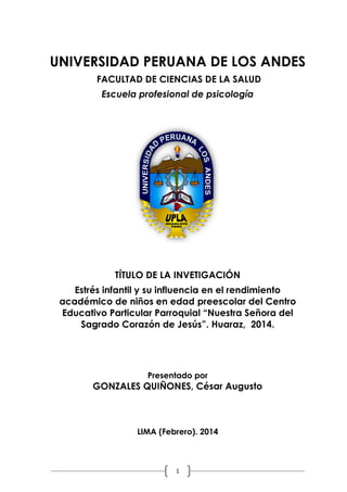 EL PROYECTO DE INVETIGACIÓN
METODOLOGÍA DE LA INVESTIGACIÓN CIENTÍFICA
Universidad Peruana Los Andes 01/02/1014

UNIVERSIDAD PERUANA DE LOS ANDES
FACULTAD DE CIENCIAS DE LA SALUD
Escuela profesional de psicología

TÍTULO DE LA INVETIGACIÓN
Estrés infantil y su influencia en el rendimiento
académico de niños en edad preescolar del Centro
Educativo Particular Parroquial “Nuestra Señora del
Sagrado Corazón de Jesús”. Huaraz, 2014.

Presentado por

GONZALES QUIÑONES, César Augusto

LIMA (Febrero). 2014

1

 