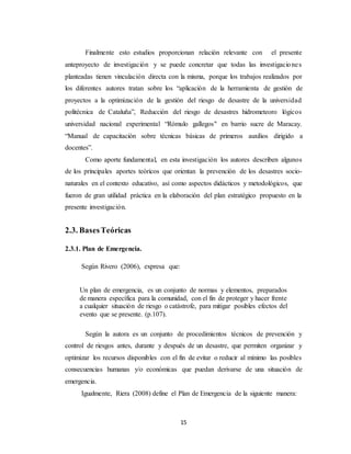 15
Finalmente esto estudios proporcionan relación relevante con el presente
anteproyecto de investigación y se puede concretar que todas las investigaciones
planteadas tienen vinculación directa con la misma, porque los trabajos realizados por
los diferentes autores tratan sobre los “aplicación de la herramienta de gestión de
proyectos a la optimización de la gestión del riesgo de desastre de la universidad
politécnica de Cataluña”, Reducción del riesgo de desastres hidrometeoro lógicos
universidad nacional experimental “Rómulo gallegos" en barrio sucre de Maracay.
“Manual de capacitación sobre técnicas básicas de primeros auxilios dirigido a
docentes”.
Como aporte fundamental, en esta investigación los autores describen algunos
de los principales aportes teóricos que orientan la prevención de los desastres socio-
naturales en el contexto educativo, así como aspectos didácticos y metodológicos, que
fueron de gran utilidad práctica en la elaboración del plan estratégico propuesto en la
presente investigación.
2.3. BasesTeóricas
2.3.1. Plan de Emergencia.
Según Rivero (2006), expresa que:
Un plan de emergencia, es un conjunto de normas y elementos, preparados
de manera específica para la comunidad, con el fin de proteger y hacer frente
a cualquier situación de riesgo o catástrofe, para mitigar posibles efectos del
evento que se presente. (p.107).
Según la autora es un conjunto de procedimientos técnicos de prevención y
control de riesgos antes, durante y después de un desastre, que permiten organizar y
optimizar los recursos disponibles con el fin de evitar o reducir al mínimo las posibles
consecuencias humanas y/o económicas que puedan derivarse de una situación de
emergencia.
Igualmente, Riera (2008) define el Plan de Emergencia de la siguiente manera:
 