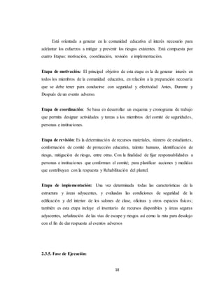 18
Está orientada a generar en la comunidad educativa el interés necesario para
adelantar los esfuerzos a mitigar y prevenir los riesgos existentes. Está compuesta por
cuatro Etapas: motivación, coordinación, revisión e implementación.
Etapa de motivación: El principal objetivo de esta etapa es la de generar interés en
todos los miembros de la comunidad educativa, en relación a la preparación necesaria
que se debe tener para conducirse con seguridad y efectividad Antes, Durante y
Después de un evento adverso.
Etapa de coordinación: Se basa en desarrollar un esquema y cronograma de trabajo
que permita designar actividades y tareas a los miembros del comité de seguridades,
personas e instituciones.
Etapa de revisión: Es la determinación de recursos materiales, número de estudiantes,
conformación de comité de protección educativa, talento humano, identificación de
riesgo, mitigación de riesgo, entre otras. Con la finalidad de fijar responsabilidades a
personas e instituciones que conforman el comité; para planificar acciones y medidas
que contribuyan con la respuesta y Rehabilitación del plantel.
Etapa de implementación: Una vez determinada todas las características de la
estructura y áreas adyacentes, y evaluadas las condiciones de seguridad de la
edificación y del interior de los salones de clase, oficinas y otros espacios físicos;
también es esta etapa incluye el inventario de recursos disponibles y áreas seguras
adyacentes, señalización de las vías de escape y riesgos así como la ruta para desalojo
con el fin de dar respuesta al eventos adversos
2.3.5. Fase de Ejecución:
 