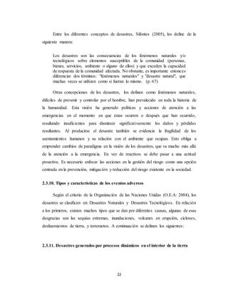 22
Entre los diferentes conceptos de desastres, Sifontes (2005), los define de la
siguiente manera:
Los desastres son las consecuencias de los fenómenos naturales y/o
tecnológicos sobre elementos susceptibles de la comunidad (personas,
bienes, servicios, ambiente o alguno de ellos) y que exceden la capacidad
de respuesta de la comunidad afectada. No obstante, es importante entonces
diferenciar dos términos: "fenómenos naturales" y "desastre natural", que
muchas veces se utilizan como si fueran lo mismo. (p. 67)
Otras concepciones de los desastres, los definen como fenómenos naturales,
difíciles de prevenir y controlar por el hombre, han prevalecido en toda la historia de
la humanidad. Esta visión ha generado políticas y acciones de atención a las
emergencias en el momento en que éstas ocurren o después que han ocurrido,
resultando insuficientes para disminuir significativamente los daños y pérdidas
resultantes. Al producirse el desastre también se evidencia la fragilidad de los
asentamientos humanos y su relación con el ambiente que ocupan. Esto obliga a
emprender cambios de paradigma en la visión de los desastres, que va mucho más allá
de la atención a la emergencia. En vez de reactivos se debe pasar a una actitud
proactiva. Es necesario enfocar las acciones en la gestión del riesgo como una opción
centrada en la prevención, mitigación y reducción del riesgo existente en la sociedad.
2.3.10. Tipos y características de los eventos adversos
Según el criterio de la Organización de las Naciones Unidas (O.E.A: 2004), los
desastres se clasifican en: Desastres Naturales y Desastres Tecnológicos. En relación
a los primeros, existen muchos tipos que se dan por diferentes causas, algunas de esas
desgracias son las sequías extremas, inundaciones, volcanes en erupción, ciclones,
deslizamientos de tierra, y terremotos. A continuación se definen los siguientes:
2.3.11. Desastres generados por procesos dinámicos en el interior de la tierra
 