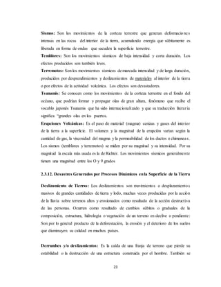 23
Sismos: Son los movimientos de la corteza terrestre que generan deformaciones
intensas en las rocas del interior de la tierra, acumulando energía que súbitamente es
liberada en forma de ondas que sacuden la superficie terrestre.
Temblores: Son los movimientos sísmicos de baja intensidad y corta duración. Los
efectos producidos son también leves.
Terremotos: Son los movimientos sísmicos de marcada intensidad y de larga duración,
producidos por desprendimientos y deslizamientos de materiales al interior de la tierra
o por efectos de la actividad volcánica. Los efectos son devastadores.
Tsunamis: Se conocen como los movimientos de la corteza terrestre en el fondo del
océano, que podrían formar y propagar olas de gran altura, fenómeno que recibe el
vocablo japonés Tsunamis que ha sido internacionalizado y que su traducción literaria
significa “grandes olas en los puertos.
Erupciones Volcánicas: Es el paso de material (magma) cenizas y gases del interior
de la tierra a la superficie. El volumen y la magnitud de la erupción varían según la
cantidad de gas, la viscosidad del magma y la permeabilidad de los ductos o chimeneas.
Los sismos (temblores y terremotos) se miden por su magnitud y su intensidad. Por su
magnitud la escala más usada es la de Richter. Los movimientos sísmicos generalmente
tienen una magnitud entre los O y 9 grados
2.3.12. Desastres Generados por Procesos Dinámicos enla Superficie de la Tierra
Deslizamiento de Tierras: Los deslizamientos son movimientos o desplazamientos
masivos de grandes cantidades de tierra y lodo, muchas veces producidas por la acción
de la lluvia sobre terrenos altos y erosionados como resultado de la acción destructiva
de las personas. Ocurren como resultado de cambios súbitos o graduales de la
composición, estructura, hidrología o vegetación de un terreno en declive o pendiente:
Son por lo general producto de la deforestación, la erosión y el deterioro de los suelos
que disminuyen su calidad en muchos países.
Derrumbes y/o deslizamientos: Es la caída de una franja de terreno que pierde su
estabilidad o la destrucción de una estructura construida por el hombre. También se
 
