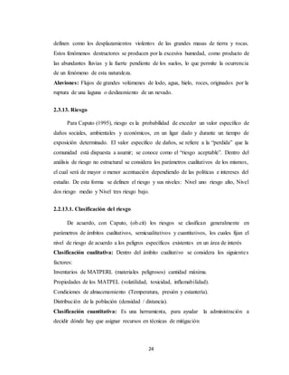 24
definen como los desplazamientos violentos de las grandes masas de tierra y rocas.
Estos fenómenos destructores se producen por la excesiva humedad, como producto de
las abundantes lluvias y la fuerte pendiente de los suelos, lo que permite la ocurrencia
de un fenómeno de esta naturaleza.
Aluviones: Flujos de grandes volúmenes de lodo, agua, hielo, roces, originados por la
ruptura de una laguna o deslizamiento de un nevado.
2.3.13. Riesgo
Para Caputo (1995), riesgo es la probabilidad de exceder un valor específico de
daños sociales, ambientales y económicos, en un ligar dado y durante un tiempo de
exposición determinado. El valor especifico de daños, se refiere a la “perdida” que la
comunidad está dispuesta a asumir; se conoce como el “riesgo aceptable”. Dentro del
análisis de riesgo no estructural se considera los parámetros cualitativos de los mismos,
el cual será de mayor o menor acentuación dependiendo de las políticas e intereses del
estudio. De esta forma se definen el riesgo y sus niveles: Nivel uno riesgo alto, Nivel
dos riesgo medio y Nivel tres riesgo bajo.
2.2.13.1. Clasificación del riesgo
De acuerdo, con Caputo, (ob.cit) los riesgos se clasifican generalmente en
parámetros de ámbitos cualitativos, semicualitativos y cuantitativos, los cuales fijan el
nivel de riesgo de acuerdo a los peligros específicos existentes en un área de interés
Clasificación cualitativa: Dentro del ámbito cualitativo se considera los siguientes
factores:
Inventarios de MATPERL (materiales peligrosos) cantidad máxima.
Propiedades de los MATPEL (volatilidad, toxicidad, inflamabilidad).
Condiciones de almacenamiento (Temperatura, presión y estantería).
Distribución de la población (densidad / distancia).
Clasificación cuantitativa: Es una herramienta, para ayudar la administración a
decidir dónde hay que asignar recursos en técnicas de mitigación
 