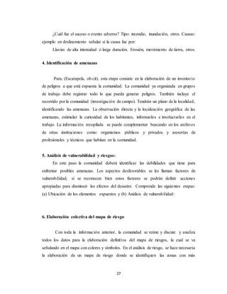 27
¿Cuál fue el suceso o evento adverso? Tipo: incendio, inundación, otros. Causas:
ejemplo en deslizamiento señalar si la causa fue por:
Lluvias de alta intensidad o larga duración. Erosión, movimiento de tierra, otros.
4. Identificación de amenazas
Para, (Escarapela, ob.cit), esta etapa consiste en la elaboración de un inventario
de peligros a que está expuesta la comunidad. La comunidad ya organizada en grupos
de trabajo debe registrar todo lo que pueda generar peligros. También incluye el
recorrido por la comunidad (investigación de campo). Tendrán un plano de la localidad,
identificando las amenazas. La observación directa y la localización geográfica de las
amenazas, estimular la curiosidad de los habitantes, informarlos e involucrarlos en el
trabajo. La información recopilada se puede complementar buscando en los archivos
de otras instituciones como: organismos públicos y privados y asesorías de
profesionales y técnicos que habitan en la comunidad.
5. Análisis de vulnerabilidad y riesgos:
En este paso la comunidad deberá identificar las debilidades que tiene para
enfrentar posibles amenazas. Los aspectos desfavorables se les llaman factores de
vulnerabilidad, si se reconocen bien estos factores se podrán definir acciones
apropiadas para disminuir los efectos del desastre. Comprende las siguientes etapas:
(a) Ubicación de los elementos expuestos y (b) Análisis de vulnerabilidad:
6. Elaboración colectiva del mapa de riesgo
Con toda la información anterior, la comunidad se reúne y discute y analiza
todos los datos para la elaboración definitiva del mapa de riesgos, la cual se va
señalando en el mapa con colores y símbolos. En el análisis de riesgo, se hace necesaria
la elaboración de un mapa de riesgo donde se identifiquen las zonas con más
 