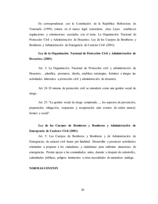 29
En correspondencia con la Constitución de la República Bolivariana de
Venezuela (1999), existen en el marco legal venezolano, otras Leyes establecen
regulaciones y orientaciones asociadas con el tema: La Organización Nacional de
Protección Civil y Administración de Desastres; Ley de los Cuerpos de Bomberos y
Bomberas y Administración de Emergencia de Carácter Civil (2001).
Ley de la Organización Nacional de Protección Civil y Administración de
Desastres. (2001)
Art. 3: La Organización Nacional de Protección civil y administración de
Desastres… planifica, promueve, diseña, establece estrategias, fortalece e integra las
actividades inherentes a protección civil y administración de desastres.
Art. 24: El sistema de protección civil se entenderá como una gestión social de
riesgo.
Art. 25: “La gestión social de riesgo comprende…, los aspectos de prevención,
preparación, mitigación, respuestas y recuperación ante eventos de orden natural,
técnico y social”.
Ley de los Cuerpos de Bomberos y Bomberas y Administración de
Emergencia de Carácter Civil (2001)
Art. 5: Los Cuerpos de Bomberos y Bomberas y de Administración de
Emergencias de carácter civil tienen por finalidad: Desarrollar y promover actividades
orientadas a preparar a los ciudadanos y ciudadanas para enfrentar situaciones de
emergencias. Prestar apoyo a las comunidades antes, durante y después de catástrofes,
calamidades públicas, peligros inminentes u otras necesidades de naturaleza análoga.
NORMAS COVENIN
 