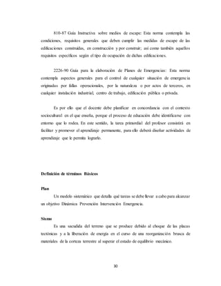 30
810-87 Guía Instructiva sobre medios de escape: Esta norma contempla las
condiciones, requisitos generales que deben cumplir las medidas de escape de las
edificaciones construidas, en construcción y por construir; así como también aquellos
requisitos específicos según el tipo de ocupación de dichas edificaciones.
2226-90 Guía para la elaboración de Planes de Emergencias: Esta norma
contempla aspectos generales para el control de cualquier situación de emergencia
originadas por fallas operacionales, por la naturaleza o por actos de terceros, en
cualquier instalación industrial, centro de trabajo, edificación pública o privada.
Es por ello que el docente debe planificar en concordancia con el contexto
sociocultural en el que enseña, porque el proceso de educación debe identificarse con
entorno que lo rodea. En este sentido, la tarea primordial del profesor consistirá en
facilitar y promover el aprendizaje permanente, para ello deberá diseñar actividades de
aprendizaje que le permita lograrlo.
Definición de términos Básicos
Plan
Un modelo sistemático que detalla qué tareas se debe llevar a cabo para alcanzar
un objetivo Dinámica Prevención Intervención Emergencia.
Sismo
Es una sacudida del terreno que se produce debido al choque de las placas
tectónicas y a la liberación de energía en el curso de una reorganización brusca de
materiales de la corteza terrestre al superar el estado de equilibrio mecánico.
 