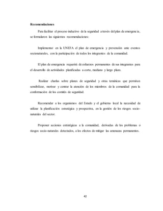 42
Recomendaciones
Para facilitar el proceso inductivo de la seguridad a través del plan de emergencia,
se formularon las siguientes recomendaciones:
Implementar en la UNEFA el plan de emergencia y prevención ante eventos
socionaturales, con la participación de todos los integrantes de la comunidad.
El plan de emergencia requerirá de esfuerzos permanentes de sus integrantes para
el desarrollo de actividades planificadas a corto, mediano y largo plazo.
Realizar charlas sobre planes de seguridad y otras temáticas que permitan
sensibilizar, motivar y centrar la atención de los miembros de la comunidad para la
conformación de los comités de seguridad.
Recomendar a los organismos del Estado y el gobierno local la necesidad de
utilizar la planificación estratégica y prospectiva, en la gestión de los riesgos socio-
naturales del sector.
Proponer acciones estratégicas a la comunidad, derivadas de los problemas o
riesgos socio-naturales detectados, a los efectos de mitigar las amenazas permanentes.
 