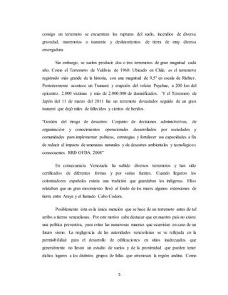 5
consigo un terremoto se encuentran las rupturas del suelo, incendios de diversa
gravedad, maremotos o tsunamis y deslizamientos de tierra de muy diversa
envergadura.
Sin embargo, se suelen producir dos o tres terremotos de gran magnitud cada
año. Como el Terremoto de Valdivia de 1960: Ubicado en Chile, es el terremoto
registrado más grande de la historia, con una magnitud de 9,5° en escala de Richter.
Posteriormente acontece un Tsunami y erupción del volcán Puyehue, a 200 km del
epicentro. 2.000 víctimas y más de 2.000.000 de damnificados. Y el Terremoto de
Japón del 11 de marzo del 2011 fue un terremoto devastador seguido de un gran
tsunami que dejó miles de fallecidos y cientos de heridos.
“Gestión del riesgo de desastres: Conjunto de decisiones administrativas, de
organización y conocimientos operacionales desarrollados por sociedades y
comunidades para implementar políticas, estrategias y fortalecer sus capacidades a fin
de reducir el impacto de amenazas naturales y de desastres ambientales y tecnológicos
consecuentes. RRD OFDA. 2008”
En consecuencia Venezuela ha sufrido diversos terremotos y han sido
certificados de diferentes formas y por varias fuentes. Cuando llegaron los
colonizadores españoles existía una tradición que guardaban los indígenas. Ellos
relataban que un gran movimiento llevó al fondo de los mares algunos extensiones de
tierra entre Araya y el llamado Cabo Codera.
Posiblemente ésta es la única mención que se hace de un terremoto antes de tal
arribo a tierras venezolanas. Por este motivo cabe destacar que en nuestro país no existe
una política preventiva, para evitar las numerosas muertes que ocurrirían en caso de un
futuro sismo. La negligencia de las autoridades venezolanas se ve reflejada en la
permisibilidad para el desarrollo de edificaciones en sitios inadecuados que
generalmente no llevan un estudio de suelos y de la proximidad que pueden tener
dichos lugares a los distintos grupos de fallas que atraviesan la región andina. Como
 
