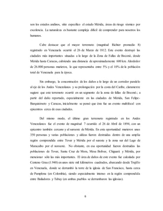 6
son los estados andinos, sitio especifico el estado Mérida, áreas de riesgo sísmico por
excelencia. La naturaleza es bastante compleja difícil de comprender para nosotros los
humanos.
Cabe destacar que el mayor terremoto (magnitud Richter promedio 8)
registrado en Venezuela ocurrió el 26 de Marzo de 1812. Este evento destruyó las
ciudades más importantes situadas a lo largo de la Zona de Fallas de Boconó, desde
Mérida hasta Caracas, cubriendo una distancia de aproximadamente 600 km. Alrededor
de 26.000 personas murieron, lo que representaba entre 5% y el 10% de la población
total de Venezuela para la época.
Sin embargo, la concentración de los daños a lo largo de un corredor paralelo
al eje de los Andes Venezolanos y su prolongación por la costa del Caribe, claramente
sugiere que este terremoto ocurrió en un segmento de la zona de fallas de Boconó.; a
partir del daño reportado, especialmente en las ciudades de Mérida, San Felipe-
Barquisimeto y Caracas, inicialmente se pensó que éste fue un evento multifocal con
epicentros cerca de esas ciudades.
Del mismo modo, el último gran terremoto registrado en los Andes
Venezolanos fue el evento de magnitud 7 ocurrido el 26 de Abril de 1894, con un
epicentro también cercano y al suroeste de Mérida. En esta oportunidad murieron unas
350 personas y varias poblaciones y aldeas fueron destruidas dentro de una amplia
región comprendida entre Tovar y Mérida por el sureste y la zona sur del Lago de
Maracaibo por el noroeste. No obstante, en esa oportunidad fueron destruidas las
poblaciones de Tovar, Santa Cruz de Mora, Mesa Bolívar, Chiguará y Mérida, por
mencionar sólo las más importantes. El área de daños de este evento fue calculada por
Centeno Grau (1.940) en unos siete mil kilómetros cuadrados, abarcando desde Trujillo
en Venezuela, donde se derrumbó la torre de la iglesia de San Francisco, hasta cerca
de Pamplona (en Colombia), siendo especialmente intenso en la región comprendida
entre Bailadores y Tabay (en ambas pueblos se derrumbaron las iglesias).
 