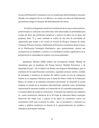 13
el marco del Desarrollo Comunitario, esto en virtud de que dicha localidad se encuentra
ubicada a los márgenes del rio Las Delicias y no cuenta con obras de infraestructura
que permitan mitigar la Amenaza del desbordamiento del mismo.
Se realizó un diagnóstico inicial con la realización de un censo socioeconómico,
posteriormente se realizaron unas entrevistas semi-estructuradas en profundidad para
recoger los datos que permitirían categorizar y analizar los datos con el apoyo del
programa Atlas. Ti y como resultado se realizó de una serie de actividades de
capacitación para formar a los vecinos en Gestión de Riesgos, Sistemas de Alerta
Temprana, Primeros Auxilios y Elaboración de Proyectos comunitarios desde el marco
de la Planificación Estratégica Participativa, para, posteriormente, realizar una
evaluación de los resultados y verificar si se introdujeron cambios significativos en la
percepción de la comunidad con respecto a los temas planteados.
Igualmente, Ramírez (2006) elaboró una investigación titulada “Modulo de
Aprendizaje para la Enseñanza del Riesgo Sísmico, Medidas Preventivas y de
Seguridad Escolar”, con el objetivo de diseñar una Propuesta Metodológica, para la
enseñanza de las especificaciones curriculares, seguridad, primeros auxilios, traslado
de lesionados y simulacros de desalojo del edificio escolar en caso de emergencia
sísmica en la asignatura Educación para la Salud de Octavo Grado de la Educación
Básica. El estudio es de naturaleza descriptivo-documental. Se desarrolló la misma
mediante el método de la enseñanza individualizada, utilizando como metodología
instruccional la estructura modular en el desarrollo de los contenidos programáticos.
La muestra objeto de estudio la conformaron 16 docentes que imparten esta asignatura
en cuatro instituciones educativas de la III Etapa de Educación Básica municipio
Palavecino del estado Lara, a quienes se les aplicó un cuestionario escrito con
escalamiento likert para recolectar los datos, que se presentaron y analizaron en
cuadros y gráficos estadísticos en función de la operacionalización de variables e
indicadores previamente realizada.
 