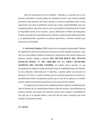 14
Entre las conclusiones de los resultados obtenidos, se encontró que en las
escuelas exploradas no existen planes de emergencia escolar que incluyan medidas
preventivas ante amenazas de riesgos sísmicos y normas de seguridad escolar, escasa
capacitación que tiene la población escolar para asumir responsabilidades ante una
emergencia natural entre otras, para lo cual se recomienda la conformación de Comités
de Seguridad Escolar en las escuelas para la elaboración de Planes de Emergencia
Escolar, asesorados por especialistas de las diferentes organizaciones gubernamentales
y no gubernamentales ejecutoras de acciones preventivas y desatres naturales que
funcionan en la localidad.
A nivel local, Sánchez (2008) realizó una investigación denominada “Manual
de capacitación sobre técnicas básicas de primeros auxilios dirigido a docentes”, para
ello tuvo como objetivo diseñar un manual de capacitación sobre técnicas básicas de
primeros auxilios dirigido a docentes DEL SECTOR RURAL DEL NÚCLEO
ESCOLAR RURAL N° 070, UBICADO EN LA GRITA MUNICIPIO
JÁUREGUI DEL ESTADO TÁCHIRA. El estudio estuvo apoyado en una
investigación de campo de carácter descriptivo bajo la modalidad de proyecto factible,
en una población conformada por 15 docentes, a quienes aplicó una encuesta de
diecisiete (17) ítems. La autora concluyó que los docentes desconocen las técnicas y
procedimientos básicos de primeros auxilios, por lo cual no los aplican en el ámbito
escolar cuando se encuentran en presencia de una situación de accidente.
Lo expuesto, por la autora antes señalada pretende evidenciar la importancia de
dotar al docente de los conocimientos básicos sobre las técnicas y procedimientos de
primeros auxilios, para lograr una actuación asertiva ante cualquier eventualidad de
este tipo que se le presente dentro y fuera del aula de clases; elementos que serán
tratados en el presente estudio.
2.2. Aportes
 