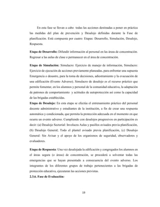 19
En esta fase se llevan a cabo todas las acciones destinadas a poner en práctica
las medidas del plan de prevención y Desalojo definidas durante la Fase de
planificación. Está compuesta por cuatro: Etapas: Desarrollo, Simulación, Desalojo,
Respuesta.
Etapa de Desarrollo: Difundir información al personal en las áreas de concentración.
Regresar a las aulas de clase o permanecer en el área de concentración.
Etapa de Simulación: Simulacro: Ejercicio de manejo de información, Simulacro:
Ejercicio de ejecución de acciones previamente planeadas, para enfrentar una supuesta
Emergencia o desastre, para la toma de decisiones, adiestramiento y la evacuación de
una edificación (Evento Adverso). Simulacro de desalojo es el recurso práctico que
permite fomentar, en los alumnos y personal de la comunidad educativa, la adaptación
de patrones de comportamiento y actitudes de autoprotección así como la capacidad
de las brigadas establecidas.
Etapa de Desalojo: En esta etapa se efectúa el entrenamiento práctico del personal
docente administrativo y estudiantes de la institución, a fin de crear una respuesta
automática y condicionada, que permita la protección adecuada en el momento en que
ocurra un evento adverso. Cumpliendo con desalojos progresivos en participación es
decir: (a) Desalojo Sectorial: Involucra Aulas y pasillos avisados previa planificación,
(b) Desalojo General; Todo el plantel avisado previa planificación, (c) Desalojo
General: Sin Avisar y el apoyo de los organismos de seguridad, observadores y
evaluadores.
Etapa de Respuesta: Una vez desalojada la edificación y congregados los alumnos en
el áreas segura (o áreas) de concentración, se procederá a solventar todas las
emergencias que se hayan presentado a consecuencia del evento adverso. Los
integrantes de los diferentes grupos de trabajo pertenecientes a las brigadas de
protección educativa, ejecutaran las acciones previstas.
2.3.6. Fase de Evaluación:
 