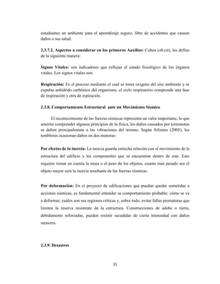 21
estudiantes un ambiente para el aprendizaje seguro, libre de accidentes que causen
daños a sus salud.
2.3.7.2. Aspectos a considerar en los primeros Auxilios: Cohen (ob.cit), los define
de la siguiente manera:
Signos Vitales: son indicadores que reflejan el estado fisiológico de los órganos
vitales. Los signos vitales son:
Respiración: Es el proceso mediante el cual se toma oxigeno del aire ambiente y se
expulsa anhídrido carbónico del organismo, el ciclo respiratorio comprende una fase
de inspiración y otra de espiración.
2.3.8. Comportamiento Estructural ante un Movimiento Sísmico
El reconocimiento de las fuerzas sísmicas representa un valor importante, lo que
amerita comprender algunos principios de la física, los daños causados por terremotos
se deben principalmente a las vibraciones del terreno. Según Sifontes (2005), los
temblores ocasionan daños en dos maneras:
Por efectos de la inercia: La inercia guarda estrecha relación con el movimiento de la
estructura del edificio y los componentes que se encuentran dentro de este. Esto
requiere tomar en cuenta la masa o el peso de los objetos, cuanto más pesado sea el
objeto mayor será la inercia resultante de las fuerzas sísmicas.
Por deformación: En el proyecto de edificaciones que puedan quedar sometidas a
acciones sísmicas, es fundamental entender su comportamiento probable: cómo se va
a deformar, cuáles son sus regiones críticas y, sobre todo, evitar fallas prematuras que
limiten la reserva resistente de la estructura. Construcciones de adobe o tierra,
debidamente reforzadas, pueden resistir sacudidas de cierta intensidad con daños
menores.
2.3.9. Desastres
 