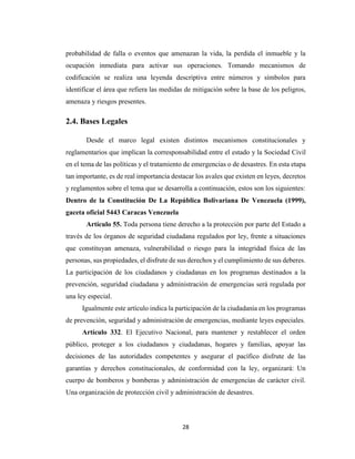 28
probabilidad de falla o eventos que amenazan la vida, la perdida el inmueble y la
ocupación inmediata para activar sus operaciones. Tomando mecanismos de
codificación se realiza una leyenda descriptiva entre números y símbolos para
identificar el área que refiera las medidas de mitigación sobre la base de los peligros,
amenaza y riesgos presentes.
2.4. Bases Legales
Desde el marco legal existen distintos mecanismos constitucionales y
reglamentarios que implican la corresponsabilidad entre el estado y la Sociedad Civil
en el tema de las políticas y el tratamiento de emergencias o de desastres. En esta etapa
tan importante, es de real importancia destacar los avales que existen en leyes, decretos
y reglamentos sobre el tema que se desarrolla a continuación, estos son los siguientes:
Dentro de la Constitución De La República Bolivariana De Venezuela (1999),
gaceta oficial 5443 Caracas Venezuela
Artículo 55. Toda persona tiene derecho a la protección por parte del Estado a
través de los órganos de seguridad ciudadana regulados por ley, frente a situaciones
que constituyan amenaza, vulnerabilidad o riesgo para la integridad física de las
personas, sus propiedades, el disfrute de sus derechos y el cumplimiento de sus deberes.
La participación de los ciudadanos y ciudadanas en los programas destinados a la
prevención, seguridad ciudadana y administración de emergencias será regulada por
una ley especial.
Igualmente este artículo indica la participación de la ciudadanía en los programas
de prevención, seguridad y administración de emergencias, mediante leyes especiales.
Artículo 332. El Ejecutivo Nacional, para mantener y restablecer el orden
público, proteger a los ciudadanos y ciudadanas, hogares y familias, apoyar las
decisiones de las autoridades competentes y asegurar el pacífico disfrute de las
garantías y derechos constitucionales, de conformidad con la ley, organizará: Un
cuerpo de bomberos y bomberas y administración de emergencias de carácter civil.
Una organización de protección civil y administración de desastres.
 