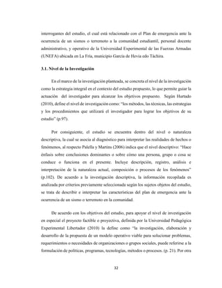 32
interrogantes del estudio, el cual está relacionado con el Plan de emergencia ante la
ocurrencia de un sismos o terremoto a la comunidad estudiantil, personal docente
administrativo, y operativo de la Universidad Experimental de las Fuerzas Armadas
(UNEFA) ubicada en La Fría, municipio García de Hevia edo Táchira.
3.1. Nivel de la Investigación
En el marco de la investigación planteada, se concreta el nivel de la investigación
como la estrategia integral en el contexto del estudio propuesto, lo que permite guiar la
actuación del investigador para alcanzar los objetivos propuesto. Según Hurtado
(2010), define el nivel de investigación como: “los métodos, las técnicas, las estrategias
y los procedimientos que utilizará el investigador para lograr los objetivos de su
estudio” (p.97).
Por consiguiente, el estudio se encuentra dentro del nivel o naturaleza
descriptiva, la cual se asocia al diagnóstico para interpretar las realidades de hechos o
fenómenos, al respecto Palella y Martins (2006) indica que el nivel descriptivo: “Hace
énfasis sobre conclusiones dominantes o sobre cómo una persona, grupo o cosa se
conduce o funciona en el presente. Incluye descripción, registro, análisis e
interpretación de la naturaleza actual, composición o procesos de los fenómenos”
(p.102). De acuerdo a la investigación descriptiva, la información recopilada es
analizada por criterios previamente seleccionada según los sujetos objetos del estudio,
se trata de describir e interpretar las características del plan de emergencia ante la
ocurrencia de un sismo o terremoto en la comunidad.
De acuerdo con los objetivos del estudio, para apoyar el nivel de investigación
en especial el proyecto factible o proyectiva, definida por la Universidad Pedagógica
Experimental Libertador (2010) la define como “la investigación, elaboración y
desarrollo de la propuesta de un modelo operativo viable para solucionar problemas,
requerimientos o necesidades de organizaciones o grupos sociales, puede referirse a la
formulación de políticas, programas, tecnologías, métodos o procesos. (p. 21). Por otra
 