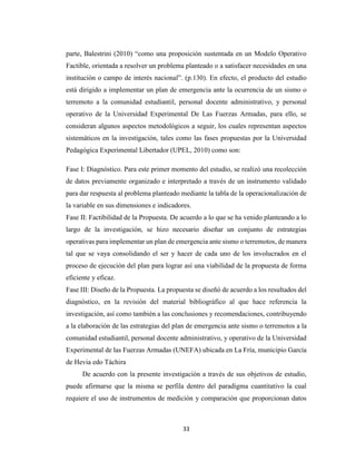 33
parte, Balestrini (2010) “como una proposición sustentada en un Modelo Operativo
Factible, orientada a resolver un problema planteado o a satisfacer necesidades en una
institución o campo de interés nacional”. (p.130). En efecto, el producto del estudio
está dirigido a implementar un plan de emergencia ante la ocurrencia de un sismo o
terremoto a la comunidad estudiantil, personal docente administrativo, y personal
operativo de la Universidad Experimental De Las Fuerzas Armadas, para ello, se
consideran algunos aspectos metodológicos a seguir, los cuales representan aspectos
sistemáticos en la investigación, tales como las fases propuestas por la Universidad
Pedagógica Experimental Libertador (UPEL, 2010) como son:
Fase I: Diagnóstico. Para este primer momento del estudio, se realizó una recolección
de datos previamente organizado e interpretado a través de un instrumento validado
para dar respuesta al problema planteado mediante la tabla de la operacionalización de
la variable en sus dimensiones e indicadores.
Fase II: Factibilidad de la Propuesta. De acuerdo a lo que se ha venido planteando a lo
largo de la investigación, se hizo necesario diseñar un conjunto de estrategias
operativas para implementar un plan de emergencia ante sismo o terremotos, de manera
tal que se vaya consolidando el ser y hacer de cada uno de los involucrados en el
proceso de ejecución del plan para lograr así una viabilidad de la propuesta de forma
eficiente y eficaz.
Fase III: Diseño de la Propuesta. La propuesta se diseñó de acuerdo a los resultados del
diagnóstico, en la revisión del material bibliográfico al que hace referencia la
investigación, así como también a las conclusiones y recomendaciones, contribuyendo
a la elaboración de las estrategias del plan de emergencia ante sismo o terremotos a la
comunidad estudiantil, personal docente administrativo, y operativo de la Universidad
Experimental de las Fuerzas Armadas (UNEFA) ubicada en La Fría, municipio García
de Hevia edo Táchira
De acuerdo con la presente investigación a través de sus objetivos de estudio,
puede afirmarse que la misma se perfila dentro del paradigma cuantitativo la cual
requiere el uso de instrumentos de medición y comparación que proporcionan datos
 